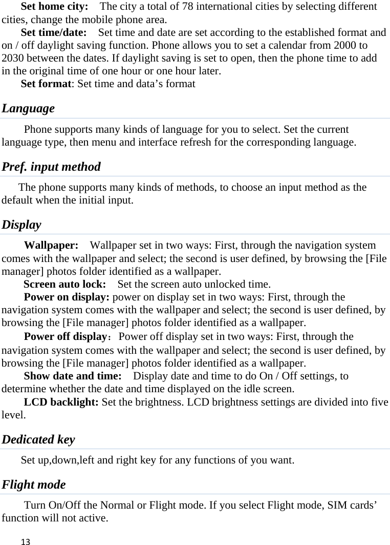 13Set home city:    The city a total of 78 international cities by selecting different cities, change the mobile phone area.   Set time/date:    Set time and date are set according to the established format and on / off daylight saving function. Phone allows you to set a calendar from 2000 to 2030 between the dates. If daylight saving is set to open, then the phone time to add in the original time of one hour or one hour later.   Set format: Set time and data’s format Language Phone supports many kinds of language for you to select. Set the current language type, then menu and interface refresh for the corresponding language. Pref. input method The phone supports many kinds of methods, to choose an input method as the default when the initial input. Display Wallpaper:  Wallpaper set in two ways: First, through the navigation system comes with the wallpaper and select; the second is user defined, by browsing the [File manager] photos folder identified as a wallpaper. Screen auto lock:    Set the screen auto unlocked time. Power on display: power on display set in two ways: First, through the navigation system comes with the wallpaper and select; the second is user defined, by browsing the [File manager] photos folder identified as a wallpaper. Power off display：Power off display set in two ways: First, through the navigation system comes with the wallpaper and select; the second is user defined, by browsing the [File manager] photos folder identified as a wallpaper. Show date and time:    Display date and time to do On / Off settings, to determine whether the date and time displayed on the idle screen. LCD backlight: Set the brightness. LCD brightness settings are divided into five level. Dedicated key Set up,down,left and right key for any functions of you want. Flight mode Turn On/Off the Normal or Flight mode. If you select Flight mode, SIM cards’ function will not active. 