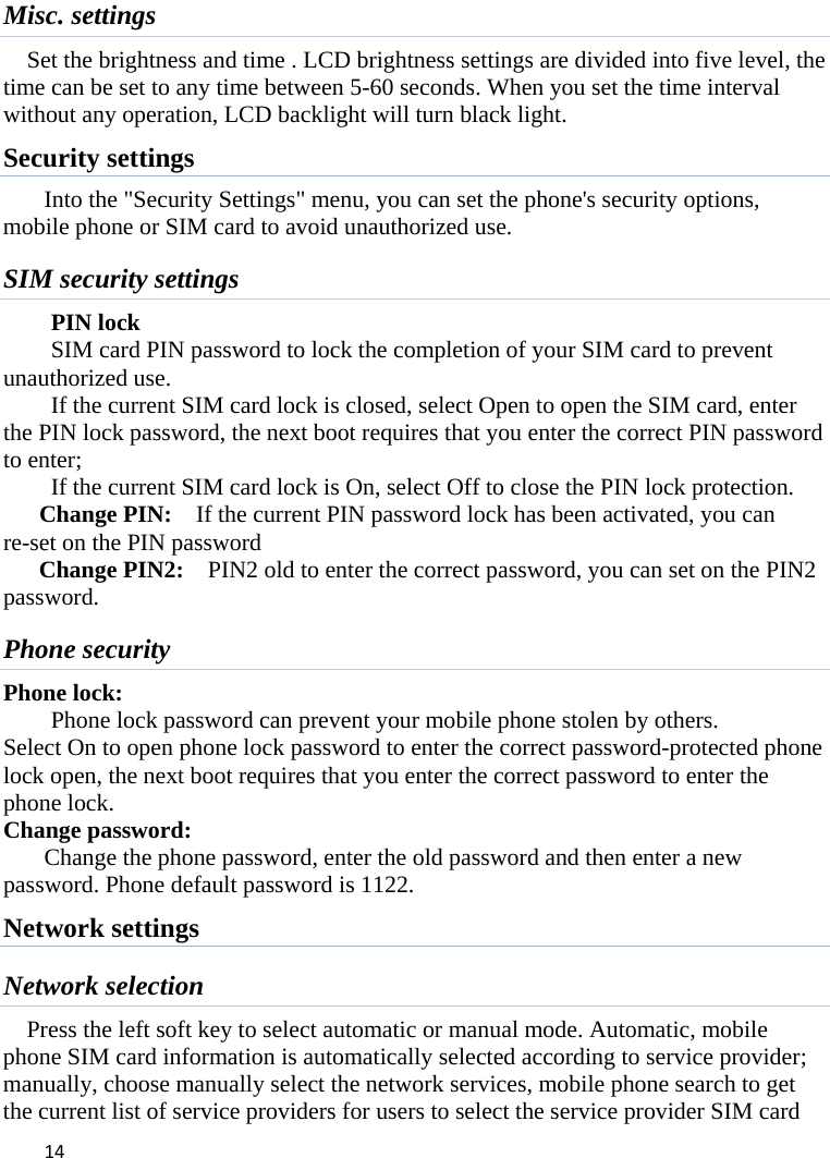 14Misc. settings Set the brightness and time . LCD brightness settings are divided into five level, the time can be set to any time between 5-60 seconds. When you set the time interval without any operation, LCD backlight will turn black light.   Security settings Into the &quot;Security Settings&quot; menu, you can set the phone&apos;s security options, mobile phone or SIM card to avoid unauthorized use. SIM security settings PIN lock SIM card PIN password to lock the completion of your SIM card to prevent unauthorized use.   If the current SIM card lock is closed, select Open to open the SIM card, enter the PIN lock password, the next boot requires that you enter the correct PIN password to enter;   If the current SIM card lock is On, select Off to close the PIN lock protection.      Change PIN:    If the current PIN password lock has been activated, you can re-set on the PIN password   Change PIN2:    PIN2 old to enter the correct password, you can set on the PIN2 password. Phone security Phone lock: Phone lock password can prevent your mobile phone stolen by others.   Select On to open phone lock password to enter the correct password-protected phone lock open, the next boot requires that you enter the correct password to enter the phone lock.   Change password: Change the phone password, enter the old password and then enter a new password. Phone default password is 1122. Network settings Network selection Press the left soft key to select automatic or manual mode. Automatic, mobile phone SIM card information is automatically selected according to service provider; manually, choose manually select the network services, mobile phone search to get the current list of service providers for users to select the service provider SIM card 