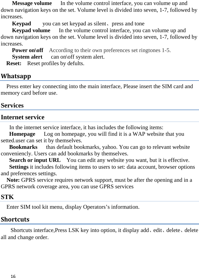 16Message volume   In the volume control interface, you can volume up and down navigation keys on the set. Volume level is divided into seven, 1-7, followed by increases. Keypad        you can set keypad as silent、press and tone Keypad volume   In the volume control interface, you can volume up and down navigation keys on the set. Volume level is divided into seven, 1-7, followed by increases. Power on\off    According to their own preferences set ringtones 1-5. System alert      can on\off system alert. Reset:  Reset profiles by defults. WhatsappPress enter key connecting into the main interface, Please insert the SIM card and memory card before use. Services Internet service In the internet service interface, it has includes the following items: Homepage      Log on homepage, you will find it is a WAP website that you setted.user can set it by themselves. Bookmarks      thas default bookmarks, yahoo. You can go to relevant website conveniencly. Users can add bookmarks by themselves. Search or input URL    You can edit any website you want, but it is effective. Settings it includes following items to users to set: data account, browser options and preferences settings. Note: GPRS service requires network support, must be after the opening and in a GPRS network coverage area, you can use GPRS services   STK Enter SIM tool kit menu, display Operators’s information. ShortcutsShortcuts interface,Press LSK key into option, it display add、edit、delete、delete all and change order.     