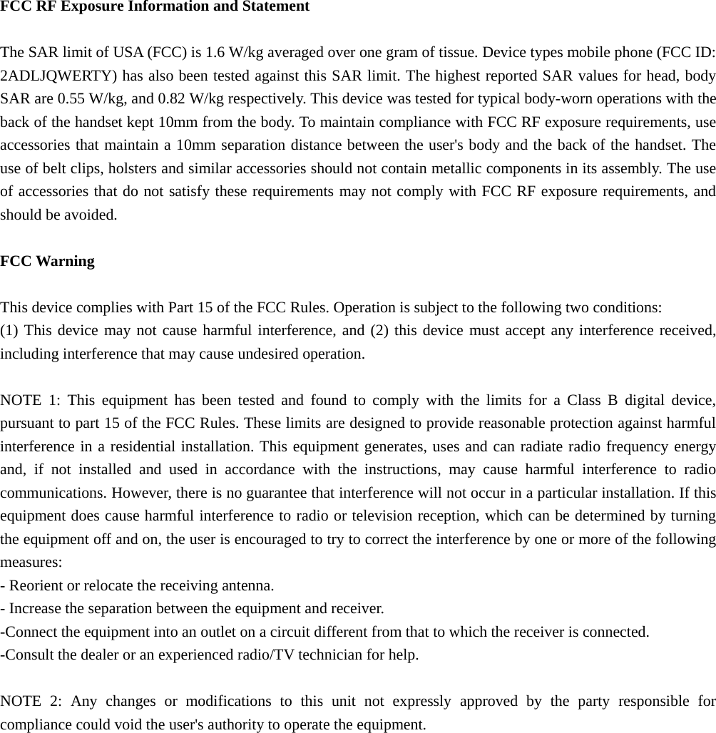   FCC RF Exposure Information and Statement  The SAR limit of USA (FCC) is 1.6 W/kg averaged over one gram of tissue. Device types mobile phone (FCC ID: 2ADLJQWERTY) has also been tested against this SAR limit. The highest reported SAR values for head, body SAR are 0.55 W/kg, and 0.82 W/kg respectively. This device was tested for typical body-worn operations with the back of the handset kept 10mm from the body. To maintain compliance with FCC RF exposure requirements, use accessories that maintain a 10mm separation distance between the user&apos;s body and the back of the handset. The use of belt clips, holsters and similar accessories should not contain metallic components in its assembly. The use of accessories that do not satisfy these requirements may not comply with FCC RF exposure requirements, and should be avoided.  FCC Warning  This device complies with Part 15 of the FCC Rules. Operation is subject to the following two conditions: (1) This device may not cause harmful interference, and (2) this device must accept any interference received, including interference that may cause undesired operation.  NOTE 1: This equipment has been tested and found to comply with the limits for a Class B digital device, pursuant to part 15 of the FCC Rules. These limits are designed to provide reasonable protection against harmful interference in a residential installation. This equipment generates, uses and can radiate radio frequency energy and, if not installed and used in accordance with the instructions, may cause harmful interference to radio communications. However, there is no guarantee that interference will not occur in a particular installation. If this equipment does cause harmful interference to radio or television reception, which can be determined by turning the equipment off and on, the user is encouraged to try to correct the interference by one or more of the following measures: - Reorient or relocate the receiving antenna. - Increase the separation between the equipment and receiver. -Connect the equipment into an outlet on a circuit different from that to which the receiver is connected. -Consult the dealer or an experienced radio/TV technician for help.  NOTE 2: Any changes or modifications to this unit not expressly approved by the party responsible for compliance could void the user&apos;s authority to operate the equipment.  