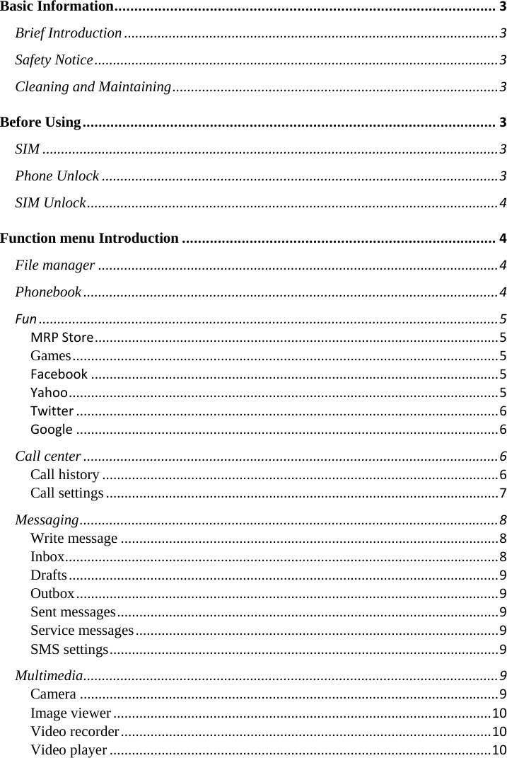 Basic Information................................................................................................3Brief Introduction.....................................................................................................3Safety Notice.............................................................................................................3Cleaning and Maintaining........................................................................................3Before Using........................................................................................................3SIM...........................................................................................................................3Phone Unlock...........................................................................................................3SIM Unlock...............................................................................................................4Function menu Introduction...............................................................................4File manager............................................................................................................4Phonebook................................................................................................................4Fun............................................................................................................................5MRPStore.............................................................................................................5Games...................................................................................................................5Facebook..............................................................................................................5Yahoo....................................................................................................................5Twitter..................................................................................................................6Google..................................................................................................................6Call center................................................................................................................6Call history...........................................................................................................6Call settings..........................................................................................................7Messaging.................................................................................................................8Write message......................................................................................................8Inbox.....................................................................................................................8Drafts....................................................................................................................9Outbox..................................................................................................................9Sent messages.......................................................................................................9Service messages..................................................................................................9SMS settings.........................................................................................................9Multimedia................................................................................................................9Camera.................................................................................................................9Image viewer......................................................................................................10Video recorder....................................................................................................10Video player.......................................................................................................10