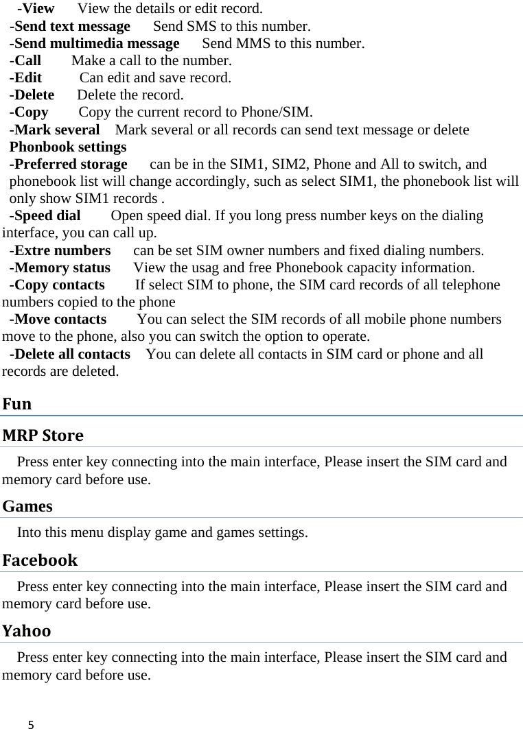 5  -View      View the details or edit record.     -Send text message      Send SMS to this number.   -Send multimedia message      Send MMS to this number.  -Call        Make a call to the number. -Edit          Can edit and save record.   -Delete   Delete the record.  -Copy     Copy the current record to Phone/SIM.   -Mark several    Mark several or all records can send text message or delete     Phonbook settings  -Preferred storage      can be in the SIM1, SIM2, Phone and All to switch, and phonebook list will change accordingly, such as select SIM1, the phonebook list will only show SIM1 records .   -Speed dial        Open speed dial. If you long press number keys on the dialing interface, you can call up. -Extre numbers      can be set SIM owner numbers and fixed dialing numbers.   -Memory status      View the usag and free Phonebook capacity information. -Copy contacts        If select SIM to phone, the SIM card records of all telephone numbers copied to the phone -Move contacts        You can select the SIM records of all mobile phone numbers move to the phone, also you can switch the option to operate.  -Delete all contacts    You can delete all contacts in SIM card or phone and all records are deleted. FunMRPStorePress enter key connecting into the main interface, Please insert the SIM card and memory card before use. Games Into this menu display game and games settings. FacebookPress enter key connecting into the main interface, Please insert the SIM card and memory card before use. YahooPress enter key connecting into the main interface, Please insert the SIM card and memory card before use. 