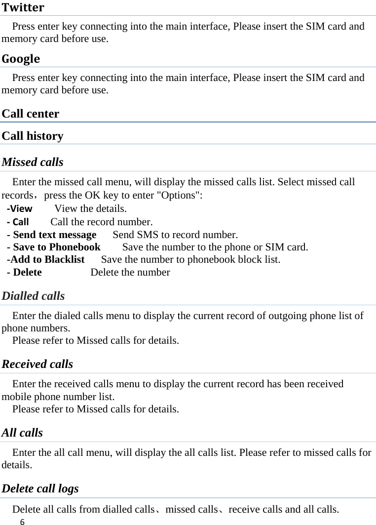 6TwitterPress enter key connecting into the main interface, Please insert the SIM card and memory card before use. GooglePress enter key connecting into the main interface, Please insert the SIM card and memory card before use. Call center Call history Missed calls Enter the missed call menu, will display the missed calls list. Select missed call records，press the OK key to enter &quot;Options&quot;:   ‐ViewView the details.‐CallCall the record number.  - Send text message      Send SMS to record number.   - Save to Phonebook        Save the number to the phone or SIM card.   -Add to Blacklist      Save the number to phonebook block list. - Delete          Delete the number  Dialled calls Enter the dialed calls menu to display the current record of outgoing phone list of phone numbers.     Please refer to Missed calls for details. Received calls Enter the received calls menu to display the current record has been received mobile phone number list. Please refer to Missed calls for details. All calls Enter the all call menu, will display the all calls list. Please refer to missed calls for details. Delete call logs Delete all calls from dialled calls、missed calls、receive calls and all calls. 