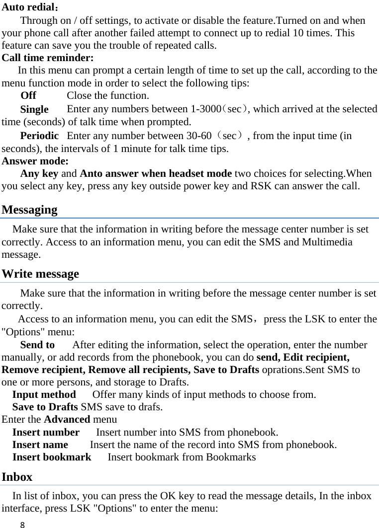 8Auto redial： Through on / off settings, to activate or disable the feature.Turned on and when your phone call after another failed attempt to connect up to redial 10 times. This feature can save you the trouble of repeated calls. Call time reminder: In this menu can prompt a certain length of time to set up the call, according to the menu function mode in order to select the following tips: Off    Close the function. Single    Enter any numbers between 1-3000（sec）, which arrived at the selected time (seconds) of talk time when prompted. Periodic  Enter any number between 30-60（sec）, from the input time (in seconds), the intervals of 1 minute for talk time tips. Answer mode: Any key and Anto answer when headset mode two choices for selecting.When you select any key, press any key outside power key and RSK can answer the call. Messaging Make sure that the information in writing before the message center number is set correctly. Access to an information menu, you can edit the SMS and Multimedia message. Write message Make sure that the information in writing before the message center number is set correctly.        Access to an information menu, you can edit the SMS，press the LSK to enter the &quot;Options&quot; menu: Send to    After editing the information, select the operation, enter the number manually, or add records from the phonebook, you can do send, Edit recipient, Remove recipient, Remove all recipients, Save to Drafts oprations.Sent SMS to one or more persons, and storage to Drafts. Input method      Offer many kinds of input methods to choose from. Save to Drafts SMS save to drafs. Enter the Advanced menu   Insert number      Insert number into SMS from phonebook. Insert name        Insert the name of the record into SMS from phonebook.   Insert bookmark   Insert bookmark from Bookmarks Inbox In list of inbox, you can press the OK key to read the message details, In the inbox interface, press LSK &quot;Options&quot; to enter the menu: 