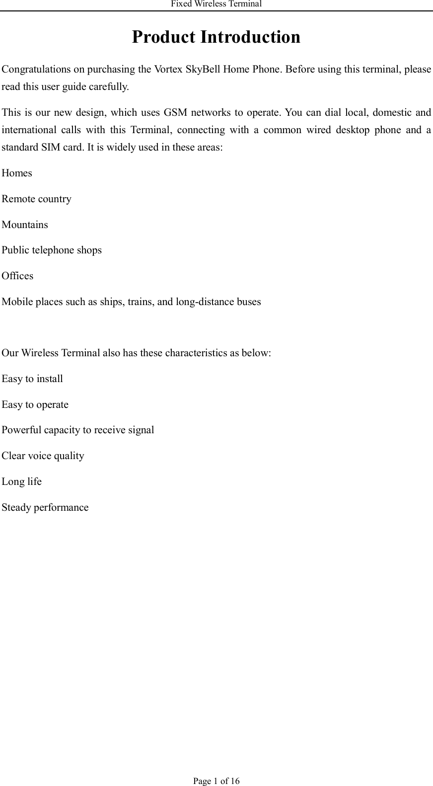 Fixed Wireless Terminal Page 1 of 16 Product Introduction Congratulations on purchasing the Vortex SkyBell Home Phone. Before using this terminal, please read this user guide carefully. This is our new design, which uses GSM networks to operate. You can dial local, domestic and international  calls  with  this  Terminal,  connecting  with  a  common  wired  desktop  phone  and  a standard SIM card. It is widely used in these areas: Homes Remote country Mountains   Public telephone shops Offices   Mobile places such as ships, trains, and long-distance buses  Our Wireless Terminal also has these characteristics as below: Easy to install Easy to operate Powerful capacity to receive signal Clear voice quality Long life Steady performance      