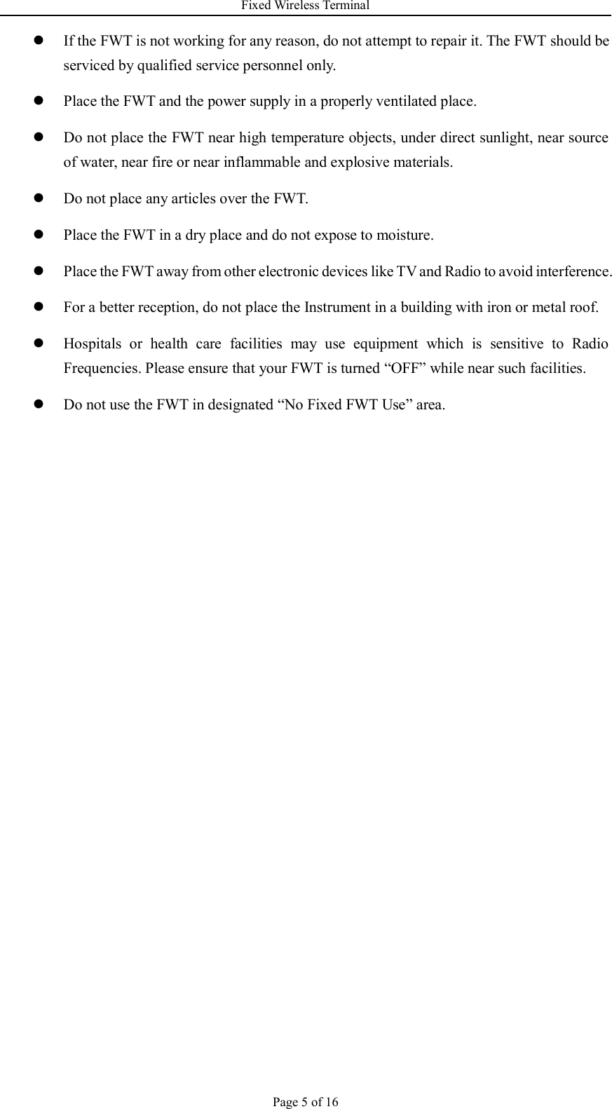 Fixed Wireless Terminal Page 5 of 16  If the FWT is not working for any reason, do not attempt to repair it. The FWT should be serviced by qualified service personnel only.  Place the FWT and the power supply in a properly ventilated place.  Do not place the FWT near high temperature objects, under direct sunlight, near source of water, near fire or near inflammable and explosive materials.  Do not place any articles over the FWT.  Place the FWT in a dry place and do not expose to moisture.  Place the FWT away from other electronic devices like TV and Radio to avoid interference.  For a better reception, do not place the Instrument in a building with iron or metal roof.    Hospitals  or  health  care  facilities  may  use  equipment  which  is  sensitive  to  Radio Frequencies. Please ensure that your FWT is turned “OFF” while near such facilities.  Do not use the FWT in designated “No Fixed FWT Use” area.     