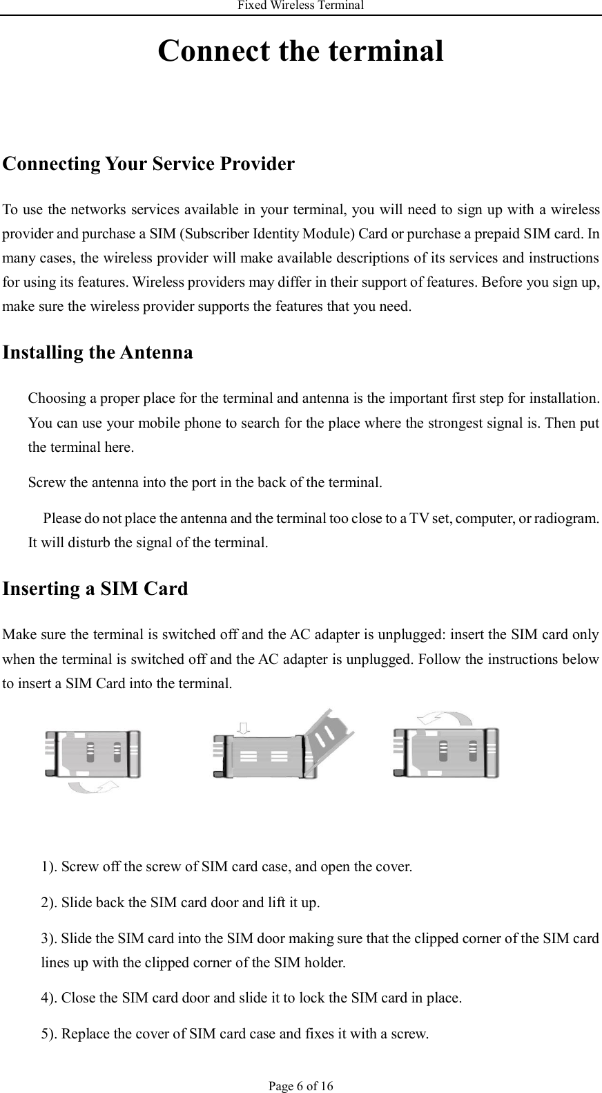 Fixed Wireless Terminal Page 6 of 16 Connect the terminal  Connecting Your Service Provider To use the networks services available in your terminal, you will need to sign up with a wireless provider and purchase a SIM (Subscriber Identity Module) Card or purchase a prepaid SIM card. In many cases, the wireless provider will make available descriptions of its services and instructions for using its features. Wireless providers may differ in their support of features. Before you sign up, make sure the wireless provider supports the features that you need. Installing the Antenna   Choosing a proper place for the terminal and antenna is the important first step for installation. You can use your mobile phone to search for the place where the strongest signal is. Then put the terminal here. Screw the antenna into the port in the back of the terminal. Please do not place the antenna and the terminal too close to a TV set, computer, or radiogram. It will disturb the signal of the terminal. Inserting a SIM Card Make sure the terminal is switched off and the AC adapter is unplugged: insert the SIM card only when the terminal is switched off and the AC adapter is unplugged. Follow the instructions below to insert a SIM Card into the terminal.    1). Screw off the screw of SIM card case, and open the cover. 2). Slide back the SIM card door and lift it up. 3). Slide the SIM card into the SIM door making sure that the clipped corner of the SIM card lines up with the clipped corner of the SIM holder. 4). Close the SIM card door and slide it to lock the SIM card in place. 5). Replace the cover of SIM card case and fixes it with a screw. 