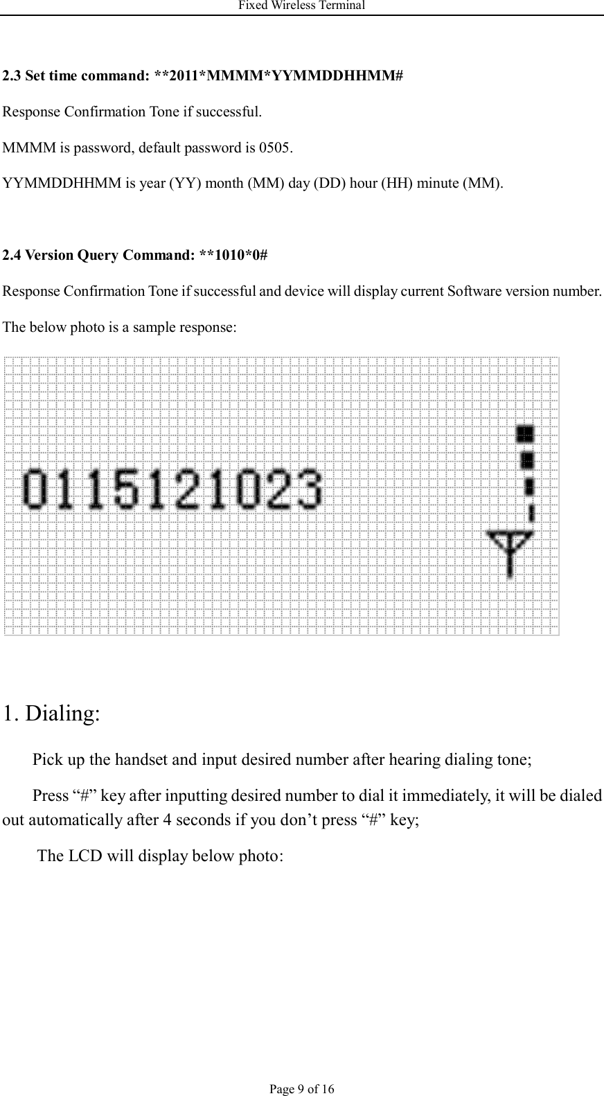 Fixed Wireless Terminal Page 9 of 16  2.3 Set time command: **2011*MMMM*YYMMDDHHMM# Response Confirmation Tone if successful. MMMM is password, default password is 0505. YYMMDDHHMM is year (YY) month (MM) day (DD) hour (HH) minute (MM).  2.4 Version Query Command: **1010*0# Response Confirmation Tone if successful and device will display current Software version number. The below photo is a sample response:   1. Dialing: Pick up the handset and input desired number after hearing dialing tone; Press “#” key after inputting desired number to dial it immediately, it will be dialed out automatically after 4 seconds if you don’t press “#” key;   The LCD will display below photo: 