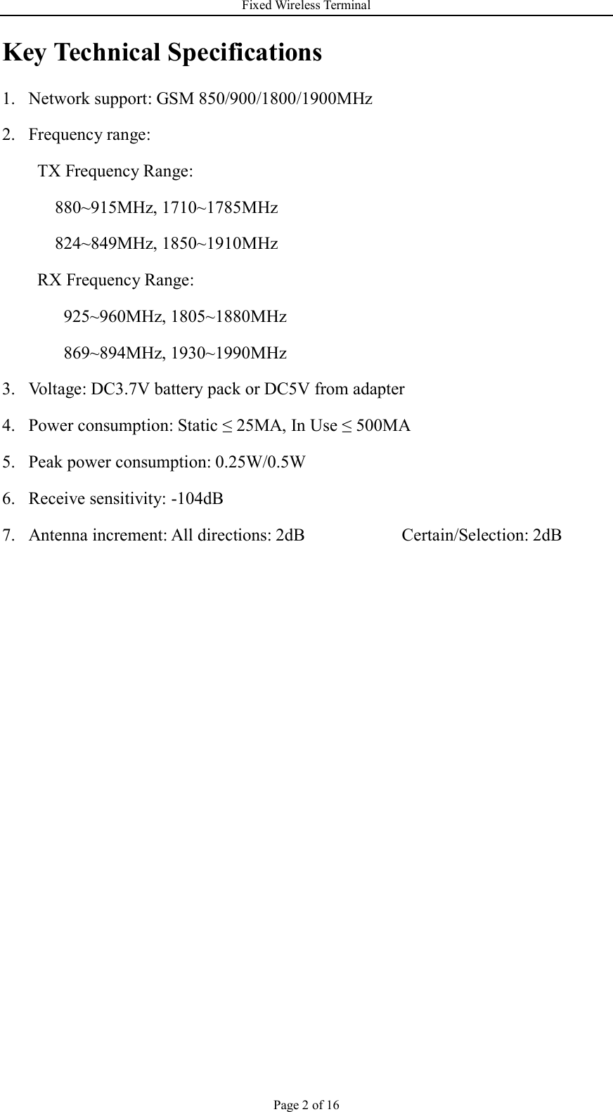 Fixed Wireless Terminal Page 2 of 16 Key Technical Specifications 1. Network support: GSM 850/900/1800/1900MHz   2. Frequency range:   TX Frequency Range:     880~915MHz, 1710~1785MHz   824~849MHz, 1850~1910MHz RX Frequency Range:      925~960MHz, 1805~1880MHz    869~894MHz, 1930~1990MHz   3. Voltage: DC3.7V battery pack or DC5V from adapter  4. Power consumption: Static ≤ 25MA, In Use ≤ 500MA 5. Peak power consumption: 0.25W/0.5W 6. Receive sensitivity: -104dB 7. Antenna increment: All directions: 2dB                      Certain/Selection: 2dB      
