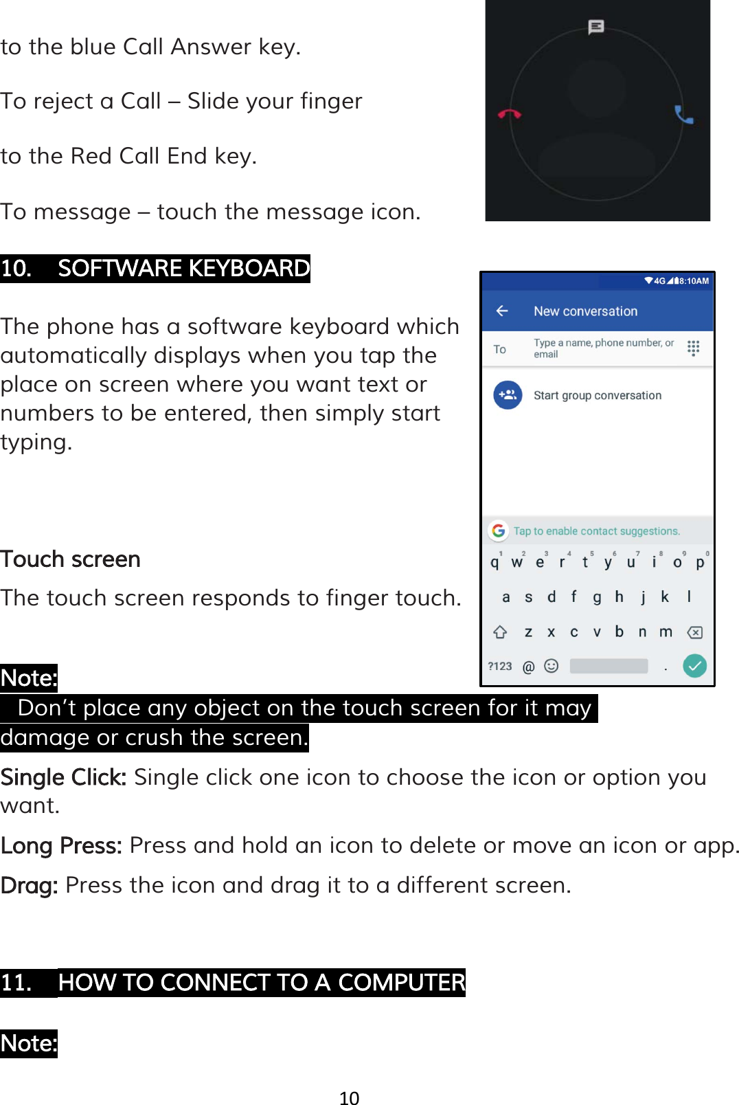 10  to the blue Call Answer key. To reject a Call – Slide your finger to the Red Call End key. To message – touch the message icon.  10. SOFTWARE KEYBOARD  The phone has a software keyboard which automatically displays when you tap the  place on screen where you want text or  numbers to be entered, then simply start  typing.    Touch screen The touch screen responds to finger touch.  Note: • Don’t place any object on the touch screen for it may damage or crush the screen. Single Click: Single click one icon to choose the icon or option you want. Long Press: Press and hold an icon to delete or move an icon or app. Drag: Press the icon and drag it to a different screen.   11. HOW TO CONNECT TO A COMPUTER  Note: 