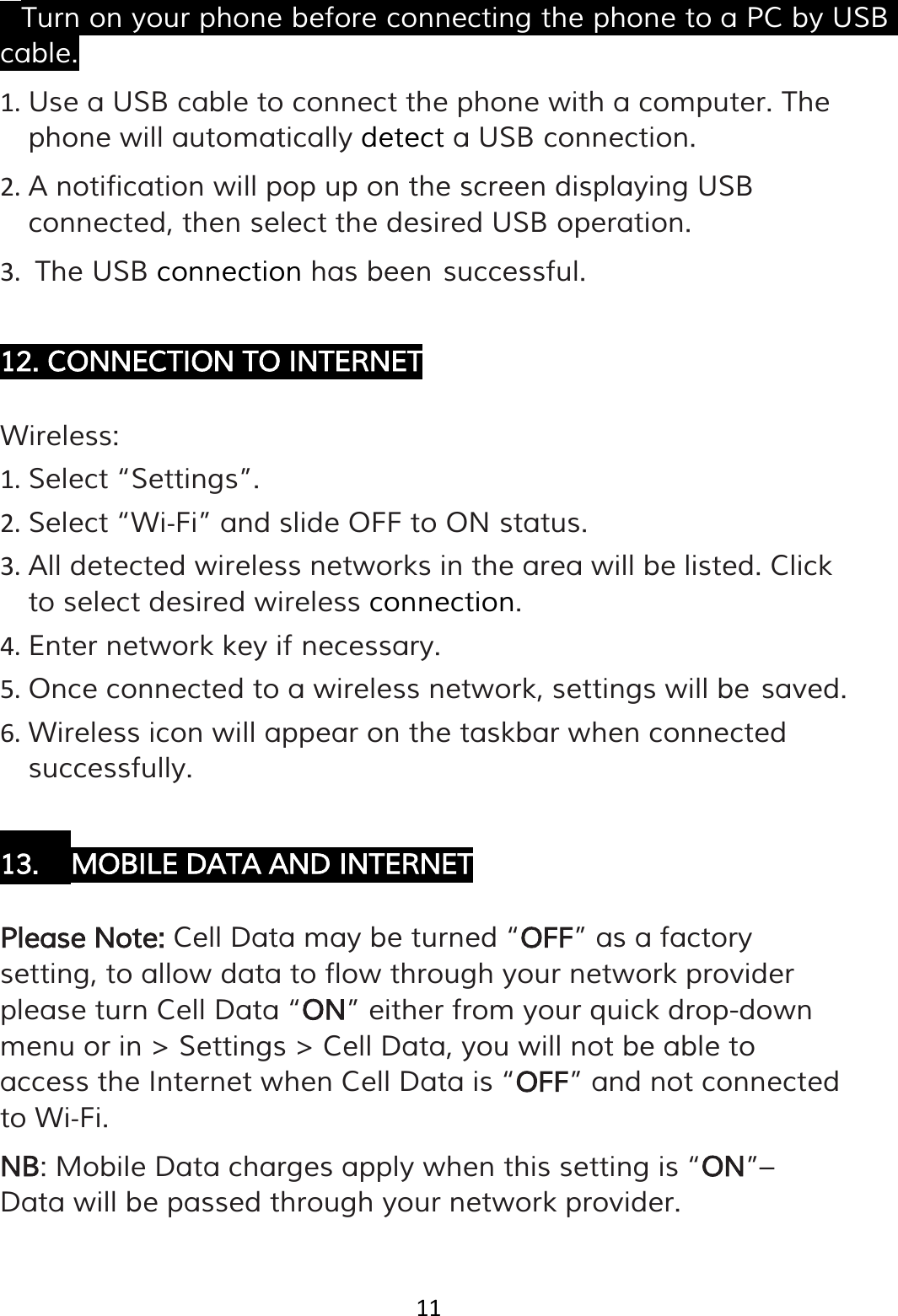 11  • Turn on your phone before connecting the phone to a PC by USB cable. 1. Use a USB cable to connect the phone with a computer. The phone will automatically detect a USB connection. 2. A notification will pop up on the screen displaying USB connected, then select the desired USB operation. 3. The USB connection has been successful.  12. CONNECTION TO INTERNET  Wireless: 1. Select “Settings”. 2. Select “Wi‐Fi” and slide OFF to ON status. 3. All detected wireless networks in the area will be listed. Click to select desired wireless connection. 4. Enter network key if necessary. 5. Once connected to a wireless network, settings will be saved. 6. Wireless icon will appear on the taskbar when connected successfully.  13. MOBILE DATA AND INTERNET  Please Note: Cell Data may be turned “OFF” as a factory setting, to allow data to flow through your network provider please turn Cell Data “ON” either from your quick drop-down menu or in &gt; Settings &gt; Cell Data, you will not be able to access the Internet when Cell Data is “OFF” and not connected to Wi‐Fi. NB: Mobile Data charges apply when this setting is “ON”– Data will be passed through your network provider.  