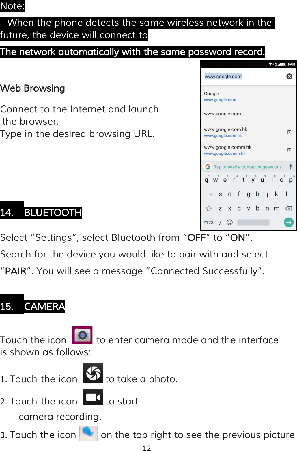 12  Note: • When the phone detects the same wireless network in the future, the device will connect to The network automatically with the same password record.   Web Browsing Connect to the Internet and launch the browser. Type in the desired browsing URL.      14. BLUETOOTH  Select “Settings”, select Bluetooth from “OFF” to “ON”. Search for the device you would like to pair with and select “PAIR”. You will see a message “Connected Successfully”.  15. CAMERA  Touch the icon    to enter camera mode and the interface is shown as follows: 1. Touch the icon   to take a photo. 2. Touch the icon   to start camera recording. 3. Touch the icon   on the top right to see the previous picture  