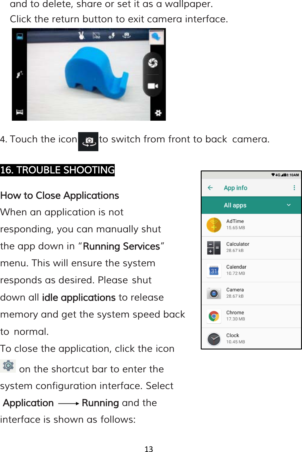 13  and to delete, share or set it as a wallpaper.  Click the return button to exit camera interface.        4. Touch the icon      to switch from front to back camera.  16. TROUBLE SHOOTING  How to Close Applications When an application is not responding, you can manually shut the app down in “Running Services” menu. This will ensure the system responds as desired. Please shut down all idle applications to release memory and get the system speed back to normal. To close the application, click the icon   on the shortcut bar to enter the system configuration interface. Select  Application Running and the interface is shown as follows:  