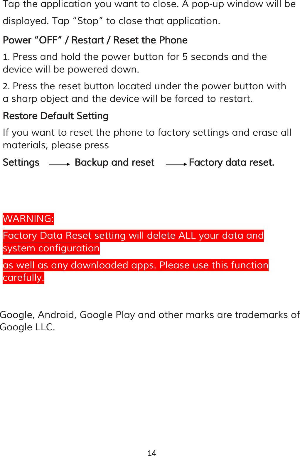 14  Tap the application you want to close. A pop‐up window will be displayed. Tap “Stop” to close that application. Power “OFF” / Restart / Reset the Phone 1. Press and hold the power button for 5 seconds and the device will be powered down. 2. Press the reset button located under the power button with a sharp object and the device will be forced to restart. Restore Default Setting If you want to reset the phone to factory settings and erase all materials, please press Settings Backup and reset Factory data reset.    WARNING: Factory Data Reset setting will delete ALL your data and system configuration as well as any downloaded apps. Please use this function carefully.   Google, Android, Google Play and other marks are trademarks of Google LLC. 