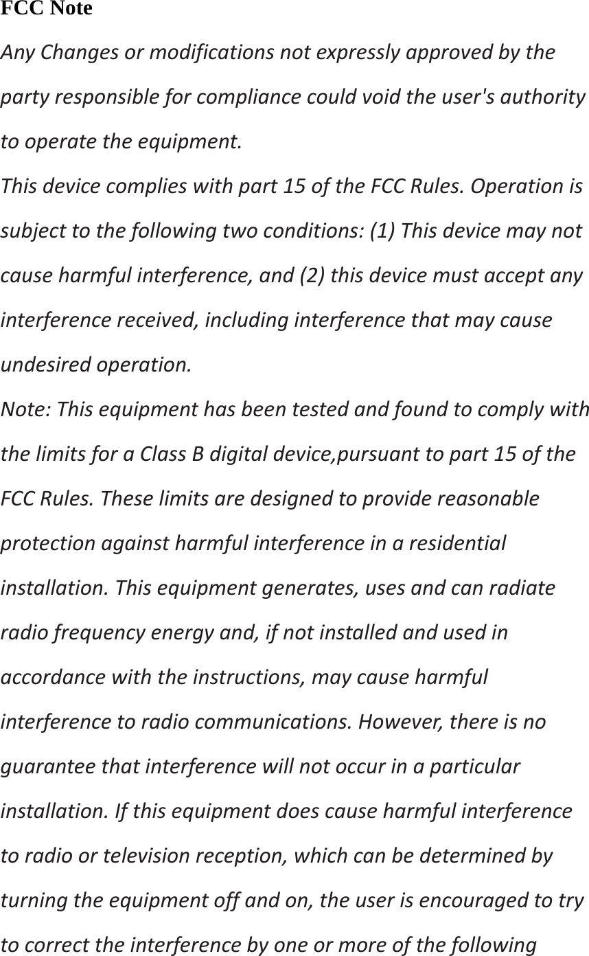 FCC Note AnyChangesormodificationsnotexpresslyapprovedbythepartyresponsibleforcompliancecouldvoidtheuser&apos;sauthoritytooperatetheequipment.Thisdevicecomplieswithpart15oftheFCCRules.Operationissubjecttothefollowingtwoconditions:(1)Thisdevicemaynotcauseharmfulinterference,and(2)thisdevicemustacceptanyinterferencereceived,includinginterferencethatmaycauseundesiredoperation.Note:ThisequipmenthasbeentestedandfoundtocomplywiththelimitsforaClassBdigitaldevice,pursuanttopart15oftheFCCRules.Theselimitsaredesignedtoprovidereasonableprotectionagainstharmfulinterferenceinaresidentialinstallation.Thisequipmentgenerates,usesandcanradiateradiofrequencyenergyand,ifnotinstalledandusedinaccordancewiththeinstructions,maycauseharmfulinterferencetoradiocommunications.However,thereisnoguaranteethatinterferencewillnotoccurinaparticularinstallation.Ifthisequipmentdoescauseharmfulinterferencetoradioortelevisionreception,whichcanbedeterminedbyturningtheequipmentoffandon,theuserisencouragedtotrytocorrecttheinterferencebyoneormoreofthefollowing