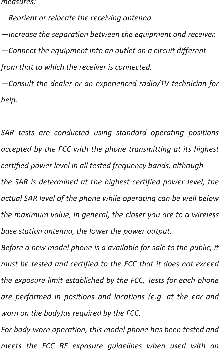 measures:—Reorientorrelocatethereceivingantenna.—Increasetheseparationbetweentheequipmentandreceiver.—Connecttheequipmentintoanoutletonacircuitdifferentfromthattowhichthereceiverisconnected.—Consultthedealeroranexperiencedradio/TVtechnicianforhelp.SARtestsareconductedusingstandardoperatingpositionsacceptedbytheFCCwiththephonetransmittingatitshighestcertifiedpowerlevelinalltestedfrequencybands,althoughtheSARisdeterminedatthehighestcertifiedpowerlevel,theactualSARlevelofthephonewhileoperatingcanbewellbelowthemaximumvalue,ingeneral,thecloseryouaretoawirelessbasestationantenna,thelowerthepoweroutput.Beforeanewmodelphoneisaavailableforsaletothepublic,itmustbetestedandcertifiedtotheFCCthatitdoesnotexceedtheexposurelimitestablishedbytheFCC,Testsforeachphoneareperformedinpositionsandlocations(e.g.attheearandwornonthebody)asrequiredbytheFCC.Forbodywornoperation,thismodelphonehasbeentestedandmeetstheFCCRFexposureguidelineswhenusedwithan