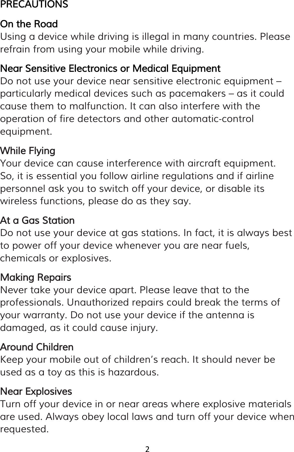 2  PRECAUTIONS On the Road Using a device while driving is illegal in many countries. Please refrain from using your mobile while driving. Near Sensitive Electronics or Medical Equipment Do not use your device near sensitive electronic equipment – particularly medical devices such as pacemakers – as it could cause them to malfunction. It can also interfere with the operation of fire detectors and other automatic‐control equipment. While Flying Your device can cause interference with aircraft equipment. So, it is essential you follow airline regulations and if airline personnel ask you to switch off your device, or disable its wireless functions, please do as they say. At a Gas Station Do not use your device at gas stations. In fact, it is always best to power off your device whenever you are near fuels, chemicals or explosives. Making Repairs Never take your device apart. Please leave that to the professionals. Unauthorized repairs could break the terms of your warranty. Do not use your device if the antenna is damaged, as it could cause injury. Around Children Keep your mobile out of children’s reach. It should never be used as a toy as this is hazardous. Near Explosives Turn off your device in or near areas where explosive materials are used. Always obey local laws and turn off your device when requested. 