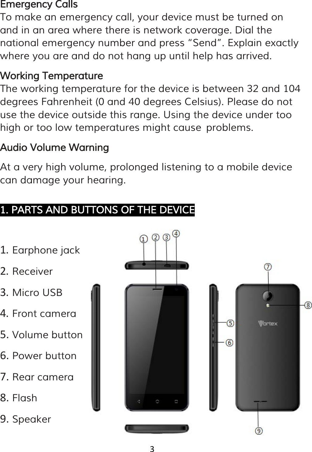 3   Emergency Calls To make an emergency call, your device must be turned on and in an area where there is network coverage. Dial the national emergency number and press “Send”. Explain exactly where you are and do not hang up until help has arrived. Working Temperature The working temperature for the device is between 32 and 104 degrees Fahrenheit (0 and 40 degrees Celsius). Please do not use the device outside this range. Using the device under too high or too low temperatures might cause problems. Audio Volume Warning At a very high volume, prolonged listening to a mobile device can damage your hearing.  1. PARTS AND BUTTONS OF THE DEVICE  1. Earphone jack 2. Receiver 3. Micro USB 4. Front camera 5. Volume button  6. Power button 7. Rear camera 8. Flash 9. Speaker   