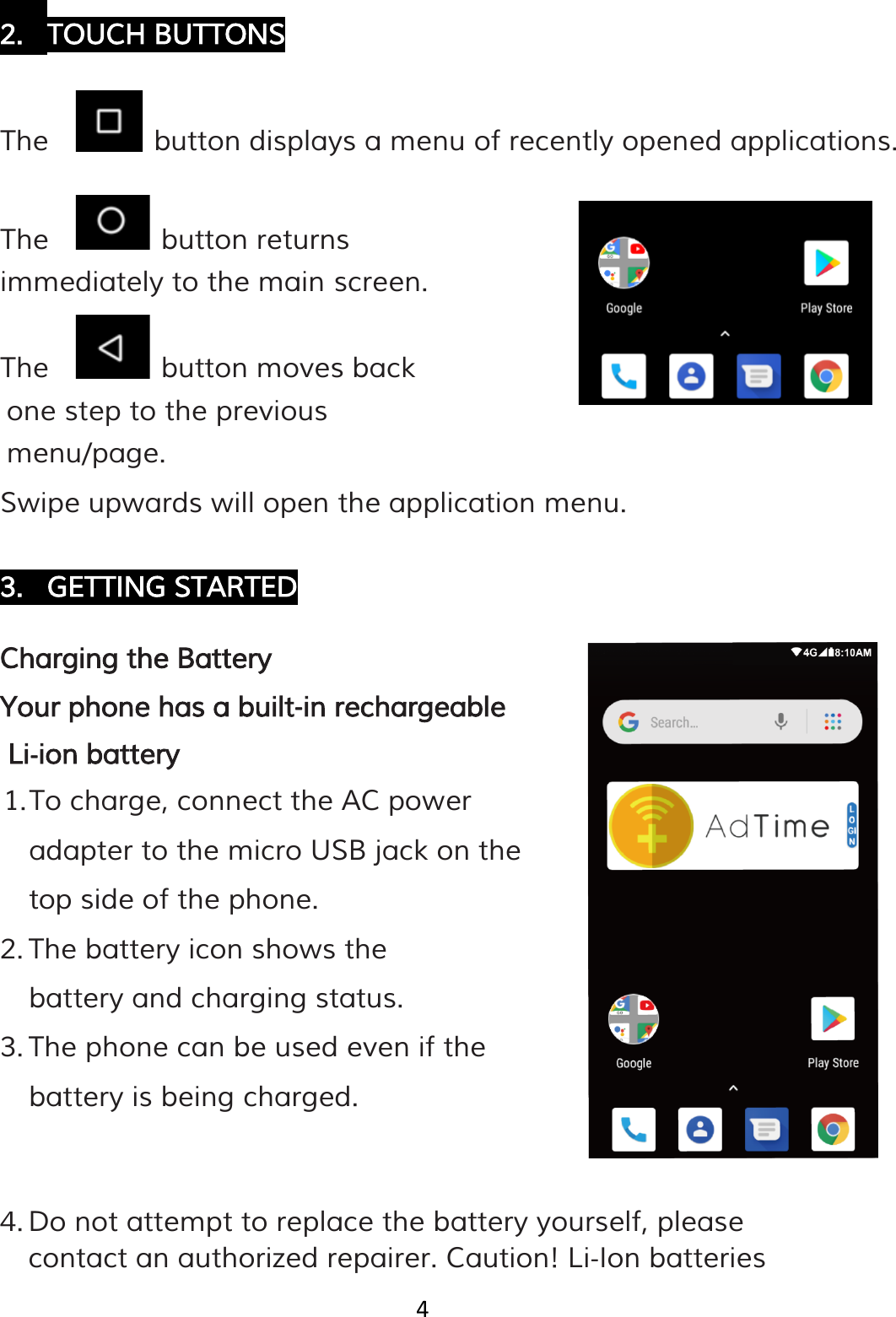 4  2. TOUCH BUTTONS  The     button displays a menu of recently opened applications.  The     button returns immediately to the main screen. The     button moves back one step to the previous menu/page. Swipe upwards will open the application menu.  3. GETTING STARTED  Charging the Battery Your phone has a built‐in rechargeable Li‐ion battery 1. To charge, connect the AC power adapter to the micro USB jack on the top side of the phone. 2. The battery icon shows the battery and charging status. 3. The phone can be used even if the battery is being charged.   4. Do not attempt to replace the battery yourself, please contact an authorized repairer. Caution! Li‐Ion batteries 