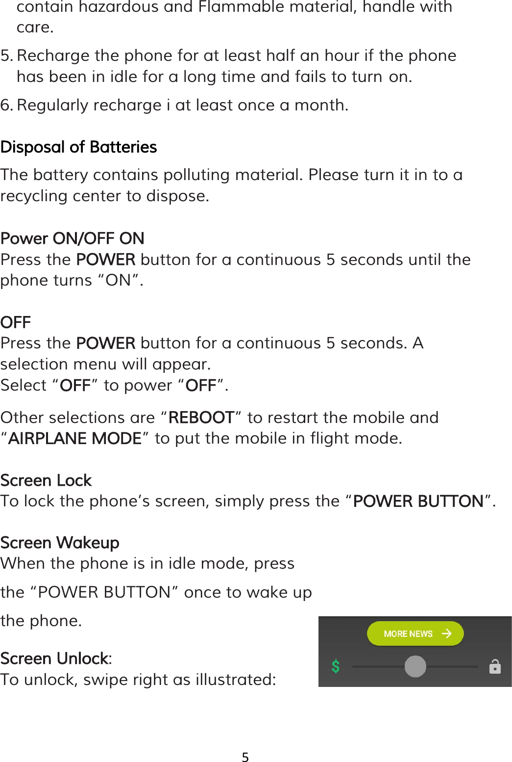 5  contain hazardous and Flammable material, handle with care. 5. Recharge the phone for at least half an hour if the phone has been in idle for a long time and fails to turn on. 6. Regularly recharge i at least once a month.  Disposal of Batteries The battery contains polluting material. Please turn it in to a recycling center to dispose. Power ON/OFF ON Press the POWER button for a continuous 5 seconds until the phone turns “ON”.  OFF Press the POWER button for a continuous 5 seconds. A selection menu will appear. Select “OFF” to power “OFF”. Other selections are “REBOOT” to restart the mobile and “AIRPLANE MODE” to put the mobile in flight mode.  Screen Lock To lock the phone’s screen, simply press the “POWER BUTTON”.  Screen Wakeup When the phone is in idle mode, press the “POWER BUTTON” once to wake up the phone. Screen Unlock: To unlock, swipe right as illustrated:   