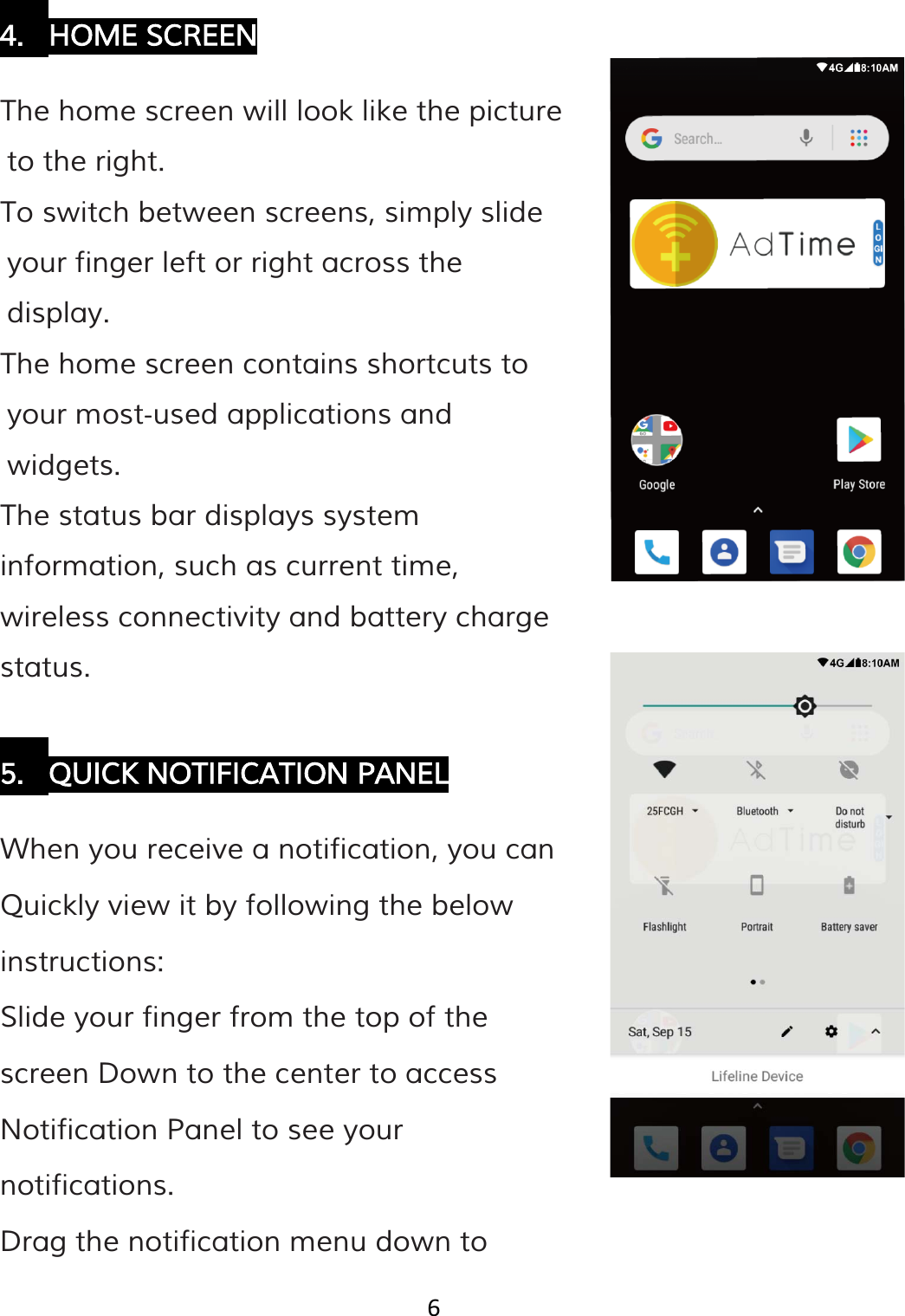 6   4. HOME SCREEN  The home screen will look like the picture to the right. To switch between screens, simply slide your finger left or right across the display. The home screen contains shortcuts to your most‐used applications and widgets. The status bar displays system information, such as current time, wireless connectivity and battery charge status.  5. QUICK NOTIFICATION PANEL  When you receive a notification, you can Quickly view it by following the below instructions: Slide your finger from the top of the screen Down to the center to access Notification Panel to see your notifications. Drag the notification menu down to 