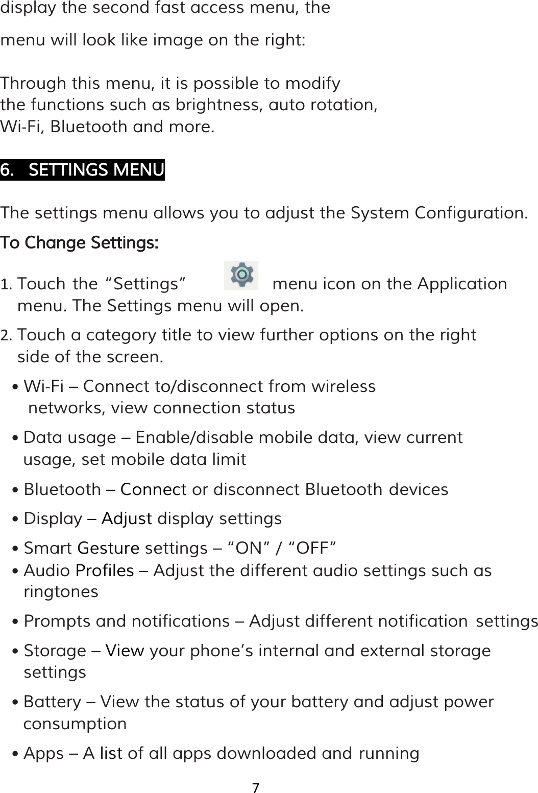 7  display the second fast access menu, the menu will look like image on the right: Through this menu, it is possible to modify the functions such as brightness, auto rotation, Wi‐Fi, Bluetooth and more.  6. SETTINGS MENU  The settings menu allows you to adjust the System Configuration. To Change Settings: 1. Touch the “Settings”    menu icon on the Application menu. The Settings menu will open. 2. Touch a category title to view further options on the right side of the screen. • Wi‐Fi – Connect to/disconnect from wireless networks, view connection status • Data usage – Enable/disable mobile data, view current usage, set mobile data limit • Bluetooth – Connect or disconnect Bluetooth devices • Display – Adjust display settings • Smart Gesture settings – “ON” / “OFF” • Audio Profiles – Adjust the different audio settings such as ringtones • Prompts and notifications – Adjust different notification settings • Storage – View your phone’s internal and external storage settings • Battery – View the status of your battery and adjust power consumption • Apps – A list of all apps downloaded and running 