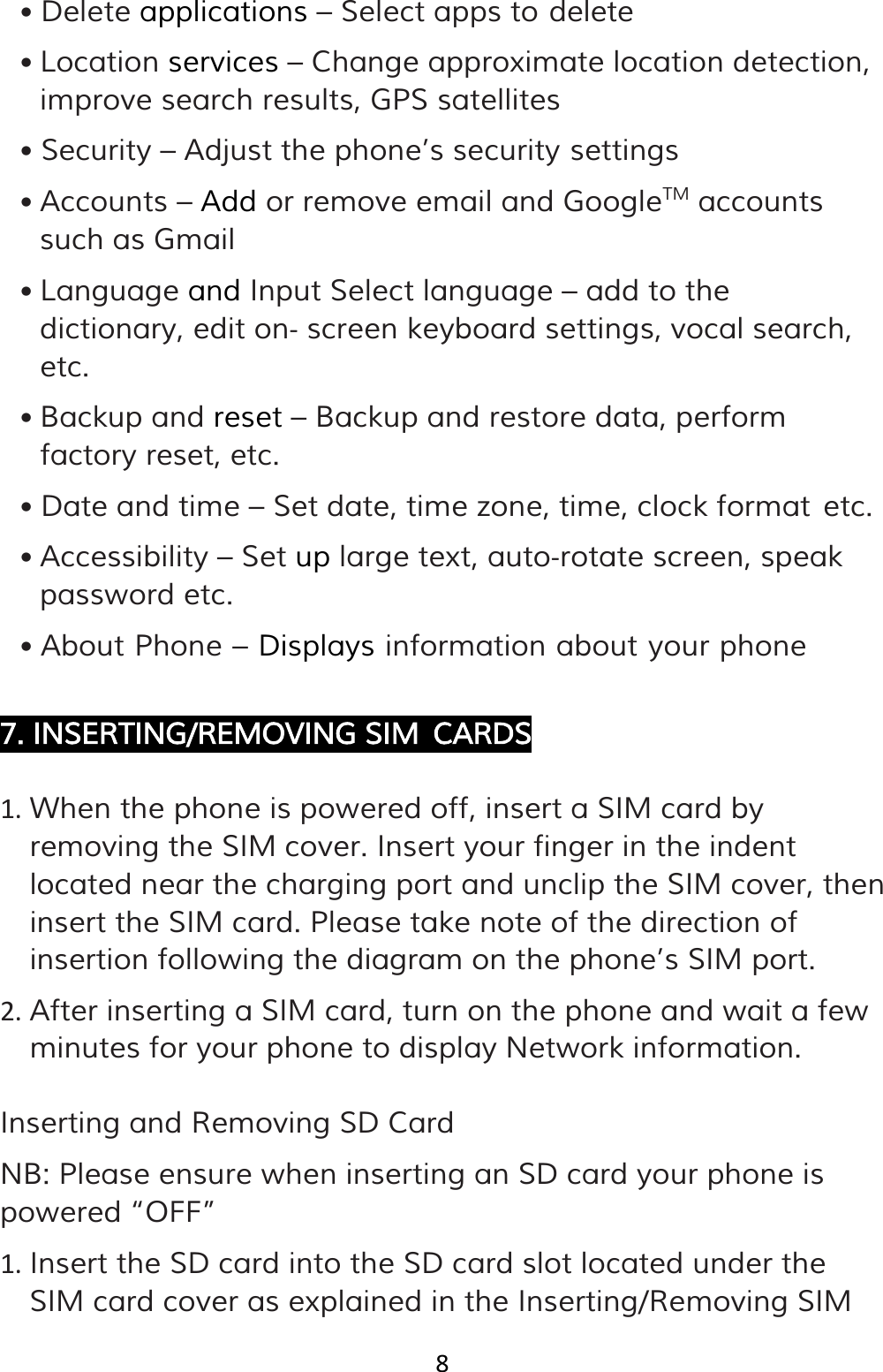 8  • Delete applications – Select apps to delete • Location services – Change approximate location detection, improve search results, GPS satellites • Security – Adjust the phone’s security settings • Accounts – Add or remove email and GoogleTM• Language and Input Select language – add to the dictionary, edit on‐ screen keyboard settings, vocal search, etc.  accounts such as Gmail • Backup and reset – Backup and restore data, perform factory reset, etc. • Date and time – Set date, time zone, time, clock format etc. • Accessibility – Set up large text, auto‐rotate screen, speak password etc. • About Phone – Displays information about your phone  7. INSERTING/REMOVING SIM CARDS  1. When the phone is powered off, insert a SIM card by removing the SIM cover. Insert your finger in the indent located near the charging port and unclip the SIM cover, then insert the SIM card. Please take note of the direction of insertion following the diagram on the phone’s SIM port. 2. After inserting a SIM card, turn on the phone and wait a few minutes for your phone to display Network information.  Inserting and Removing SD Card NB: Please ensure when inserting an SD card your phone is powered “OFF” 1. Insert the SD card into the SD card slot located under the SIM card cover as explained in the Inserting/Removing SIM 