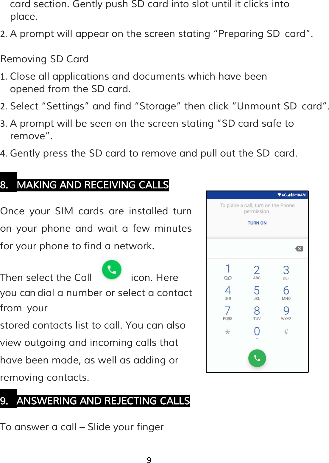 9  card section. Gently push SD card into slot until it clicks into place. 2. A prompt will appear on the screen stating “Preparing SD card”.  Removing SD Card 1. Close all applications and documents which have been opened from the SD card. 2. Select “Settings” and find “Storage” then click “Unmount SD card”. 3. A prompt will be seen on the screen stating “SD card safe to remove”. 4. Gently press the SD card to remove and pull out the SD card.  8. MAKING AND RECEIVING CALLS  Once your SIM cards are installed turn on your phone and wait a few minutes for your phone to find a network. Then select the Call     icon. Here you can dial a number or select a contact from your stored contacts list to call. You can also view outgoing and incoming calls that have been made, as well as adding or removing contacts. 9. ANSWERING AND REJECTING CALLS  To answer a call – Slide your finger 