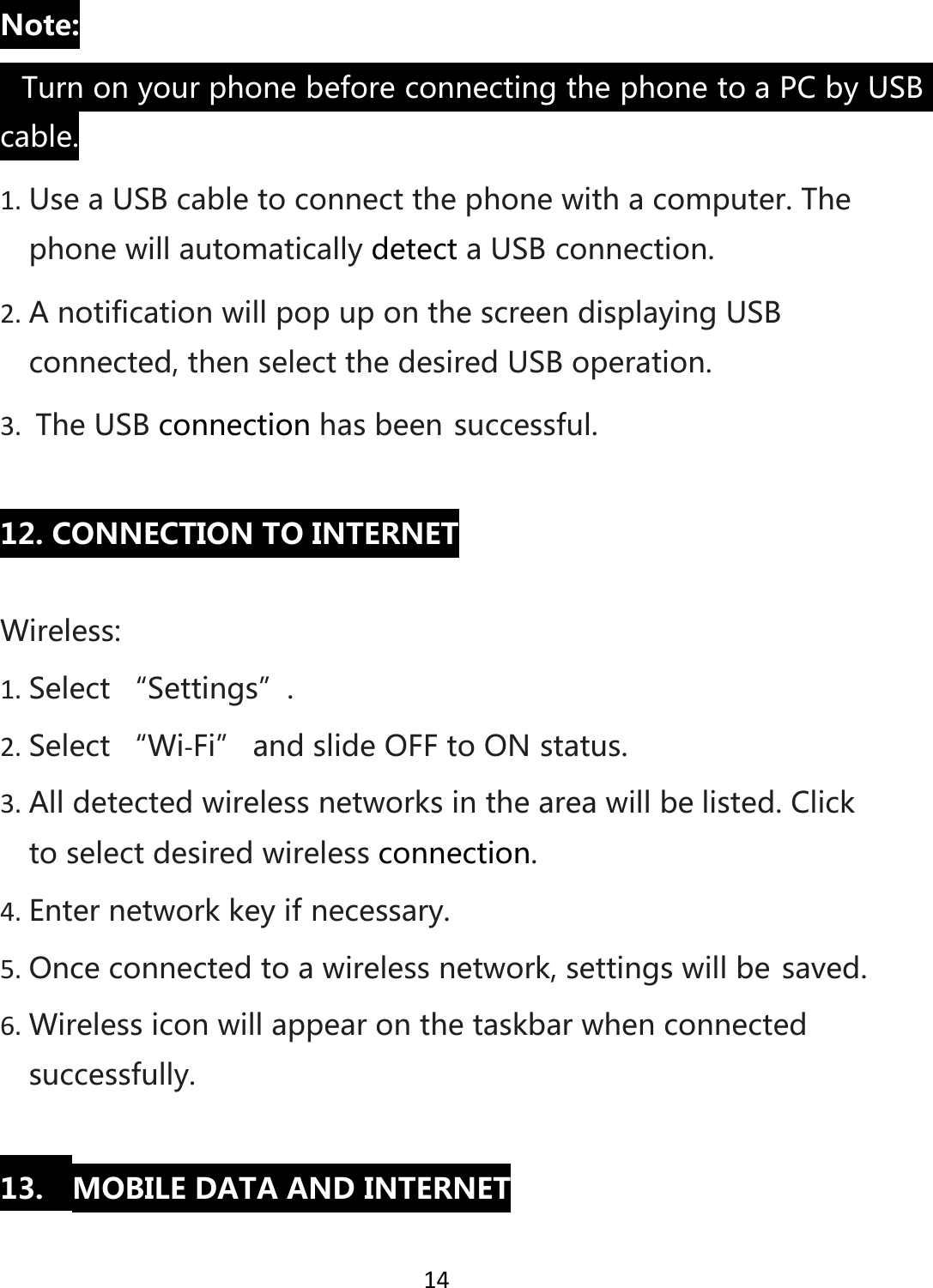 14Note:• TurnonyourphonebeforeconnectingthephonetoaPCbyUSBcable.1. UseaUSBcabletoconnectthephonewithacomputer.ThephonewillautomaticallydetectaUSBconnection.2. AnotificationwillpopuponthescreendisplayingUSBconnected,thenselectthedesiredUSBoperation.3. TheUSBconnectionhasbeensuccessful.12.CONNECTIONTOINTERNETWireless:1. Select“Settings”.2. Select“Wi‐Fi”andslideOFFtoONstatus.3. Alldetectedwirelessnetworksintheareawillbelisted.Clicktoselectdesiredwirelessconnection.4. Enternetworkkeyifnecessary.5. Onceconnectedtoawirelessnetwork,settingswillbesaved.6. Wirelessiconwillappearonthetaskbarwhenconnectedsuccessfully.13. MOBILEDATAANDINTERNET