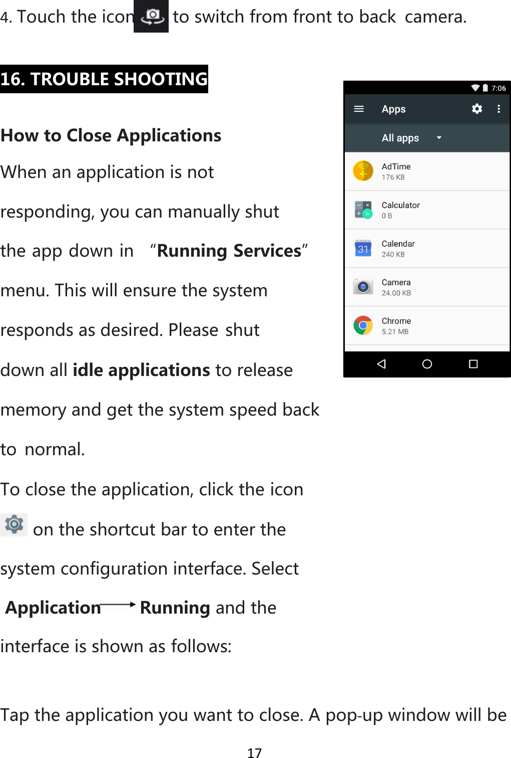 174. Touchtheicontoswitchfromfronttobackcamera.16.TROUBLESHOOTINGHowtoCloseApplicationsWhenanapplicationisnotresponding,youcanmanuallyshuttheappdownin“RunningServices”menu.Thiswillensurethesystemrespondsasdesired.Pleaseshutdownallidleapplicationstoreleasememoryandgetthesystemspeedbackto normal.Toclosetheapplication,clicktheiconontheshortcutbartoenterthesystemconfigurationinterface.SelectApplication Runningandtheinterfaceisshownasfollows:Taptheapplicationyouwanttoclose.Apop‐upwindowwillbe