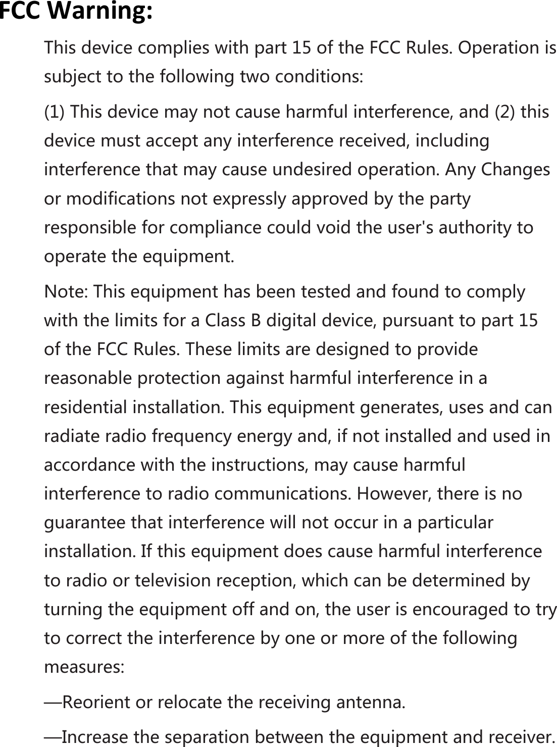 FCCWarning:Thisdevicecomplieswithpart15oftheFCCRules.Operationissubjecttothefollowingtwoconditions:(1)Thisdevicemaynotcauseharmfulinterference,and(2)thisdevicemustacceptanyinterferencereceived,includinginterferencethatmaycauseundesiredoperation.AnyChangesormodificationsnotexpresslyapprovedbythepartyresponsibleforcompliancecouldvoidtheuser&apos;sauthoritytooperatetheequipment.Note:ThisequipmenthasbeentestedandfoundtocomplywiththelimitsforaClassBdigitaldevice,pursuanttopart15oftheFCCRules.Theselimitsaredesignedtoprovidereasonableprotectionagainstharmfulinterferenceinaresidentialinstallation.Thisequipmentgenerates,usesandcanradiateradiofrequencyenergyand,ifnotinstalledandusedinaccordancewiththeinstructions,maycauseharmfulinterferencetoradiocommunications.However,thereisnoguaranteethatinterferencewillnotoccurinaparticularinstallation.Ifthisequipmentdoescauseharmfulinterferencetoradioortelevisionreception,whichcanbedeterminedbyturningtheequipmentoffandon,theuserisencouragedtotrytocorrecttheinterferencebyoneormoreofthefollowingmeasures:—Reorientorrelocatethereceivingantenna.—Increasetheseparationbetweentheequipmentandreceiver.