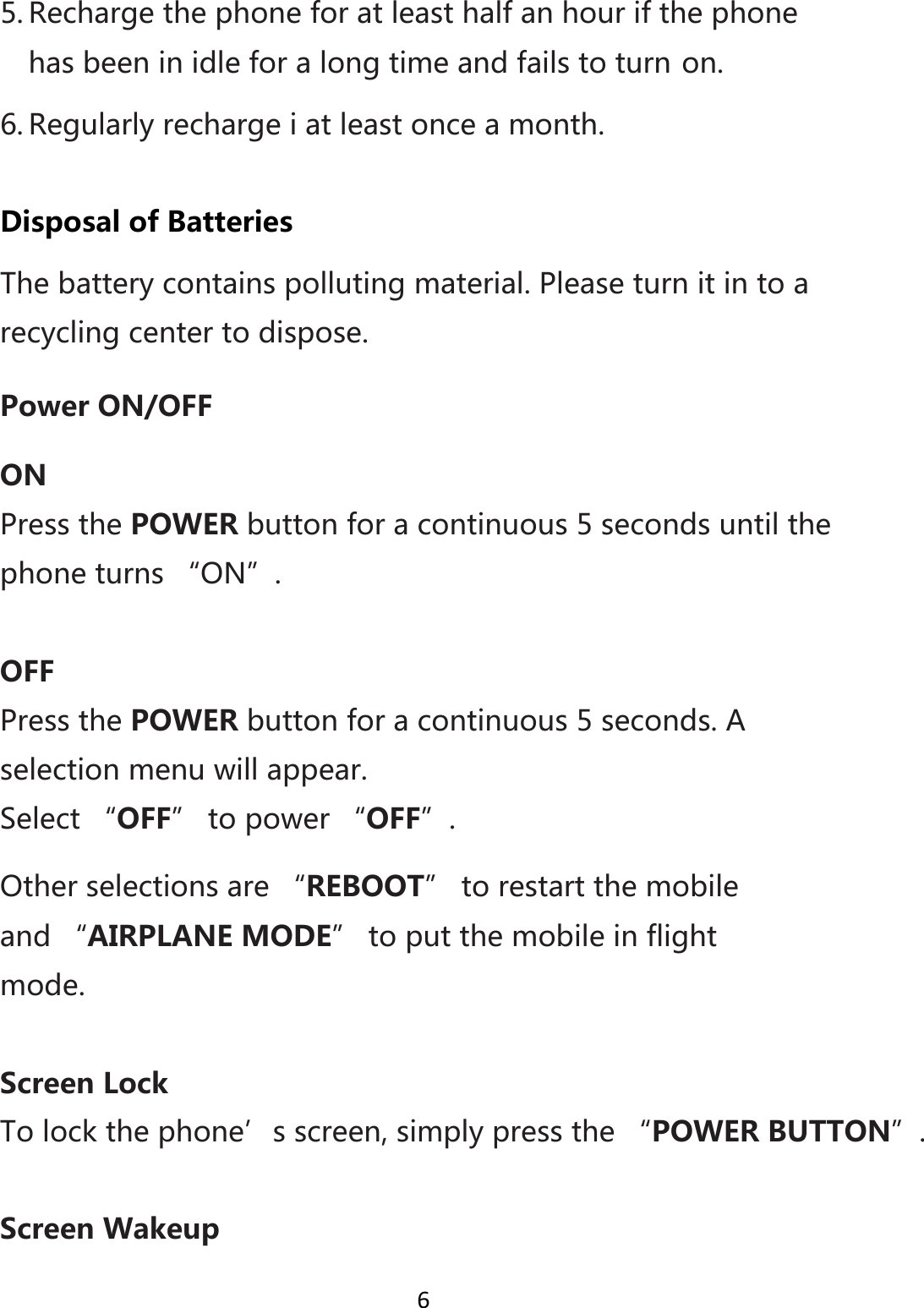 65. Rechargethephoneforatleasthalfanhourifthephonehasbeeninidleforalongtimeandfailstoturnon.6. Regularlyrechargeiatleastonceamonth.DisposalofBatteriesThebatterycontainspollutingmaterial.Pleaseturnitintoarecyclingcentertodispose.PowerON/OFFONPressthePOWERbuttonforacontinuous5secondsuntilthephoneturns“ON”.OFFPressthePOWERbuttonforacontinuous5seconds.Aselectionmenuwillappear.Select“OFF”topower“OFF”.Otherselectionsare“REBOOT”torestartthemobileand“AIRPLANEMODE”toputthemobileinflightmode.ScreenLockTolockthephone’sscreen,simplypressthe“POWERBUTTON”.ScreenWakeup