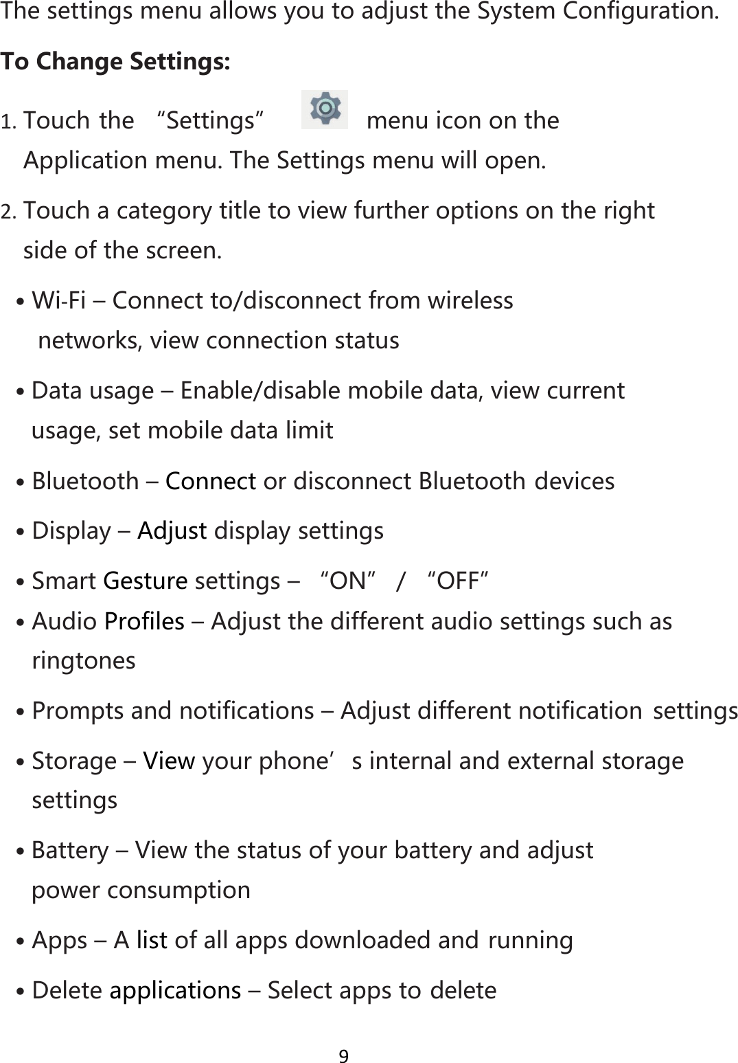 9ThesettingsmenuallowsyoutoadjusttheSystemConfiguration.ToChangeSettings:1. Touchthe“Settings” menuiconontheApplicationmenu.TheSettingsmenuwillopen.2. Touchacategorytitletoviewfurtheroptionsontherightsideofthescreen.• Wi‐Fi–Connectto/disconnectfromwirelessnetworks,viewconnectionstatus• Datausage–Enable/disablemobiledata,viewcurrentusage,setmobiledatalimit• Bluetooth–ConnectordisconnectBluetoothdevices• Display–Adjustdisplaysettings• SmartGesturesettings–“ON”/“OFF”• AudioProfiles–Adjustthedifferentaudiosettingssuchasringtones• Promptsandnotifications–Adjustdifferentnotification settings• Storage–Viewyourphone’sinternalandexternalstoragesettings• Battery–Viewthestatusofyourbatteryandadjustpowerconsumption• Apps–Alistofallappsdownloadedandrunning• Deleteapplications–Selectappstodelete