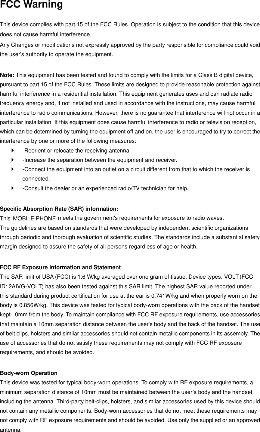 FCC Warning  This device complies with part 15 of the FCC Rules. Operation is subject to the condition that this device does not cause harmful interference. Any Changes or modifications not expressly approved by the party responsible for compliance could void the user&apos;s authority to operate the equipment.    Note: This equipment has been tested and found to comply with the limits for a Class B digital device, pursuant to part 15 of the FCC Rules. These limits are designed to provide reasonable protection against harmful interference in a residential installation. This equipment generates uses and can radiate radio frequency energy and, if not installed and used in accordance with the instructions, may cause harmful interference to radio communications. However, there is no guarantee that interference will not occur in a particular installation. If this equipment does cause harmful interference to radio or television reception, which can be determined by turning the equipment off and on, the user is encouraged to try to correct the interference by one or more of the following measures:     -Reorient or relocate the receiving antenna.     -Increase the separation between the equipment and receiver.     -Connect the equipment into an outlet on a circuit different from that to which the receiver is connected.     -Consult the dealer or an experienced radio/TV technician for help.    Specific Absorption Rate (SAR) information:   This  MOBILE PHONE  meets the government&apos;s requirements for exposure to radio waves. The guidelines are based on standards that were developed by independent scientific organizations through periodic and thorough evaluation of scientific studies. The standards include a substantial safety margin designed to assure the safety of all persons regardless of age or health.    FCC RF Exposure Information and Statement   The SAR limit of USA (FCC) is 1.6 W/kg averaged over one gram of tissue. Device types: VOLT (FCC ID: 2AIVG-VOLT) has also been tested against this SAR limit. The highest SAR value reported under this standard during product certification for use at the ear is 0.741W/kg and when properly worn on the body is 0.8 56W/kg. This device was tested for typical body-worn operations with the back of the handset kept  0mm from the body. To maintain compliance with FCC RF exposure requirements, use accessories that maintain a 10mm separation distance between the user&apos;s body and the back of the handset. The use of belt clips, holsters and similar accessories should not contain metallic components in its assembly. The use of accessories that do not satisfy these requirements may not comply with FCC RF exposure requirements, and should be avoided.    Body-worn Operation   This device was tested for typical body-worn operations. To comply with RF exposure requirements, a minimum separation distance of 10mm must be maintained between the user’s body and the handset, including the antenna. Third-party belt-clips, holsters, and similar accessories used by this device should not contain any metallic components. Body-worn accessories that do not meet these requirements may not comply with RF exposure requirements and should be avoided. Use only the supplied or an approved antenna.   
