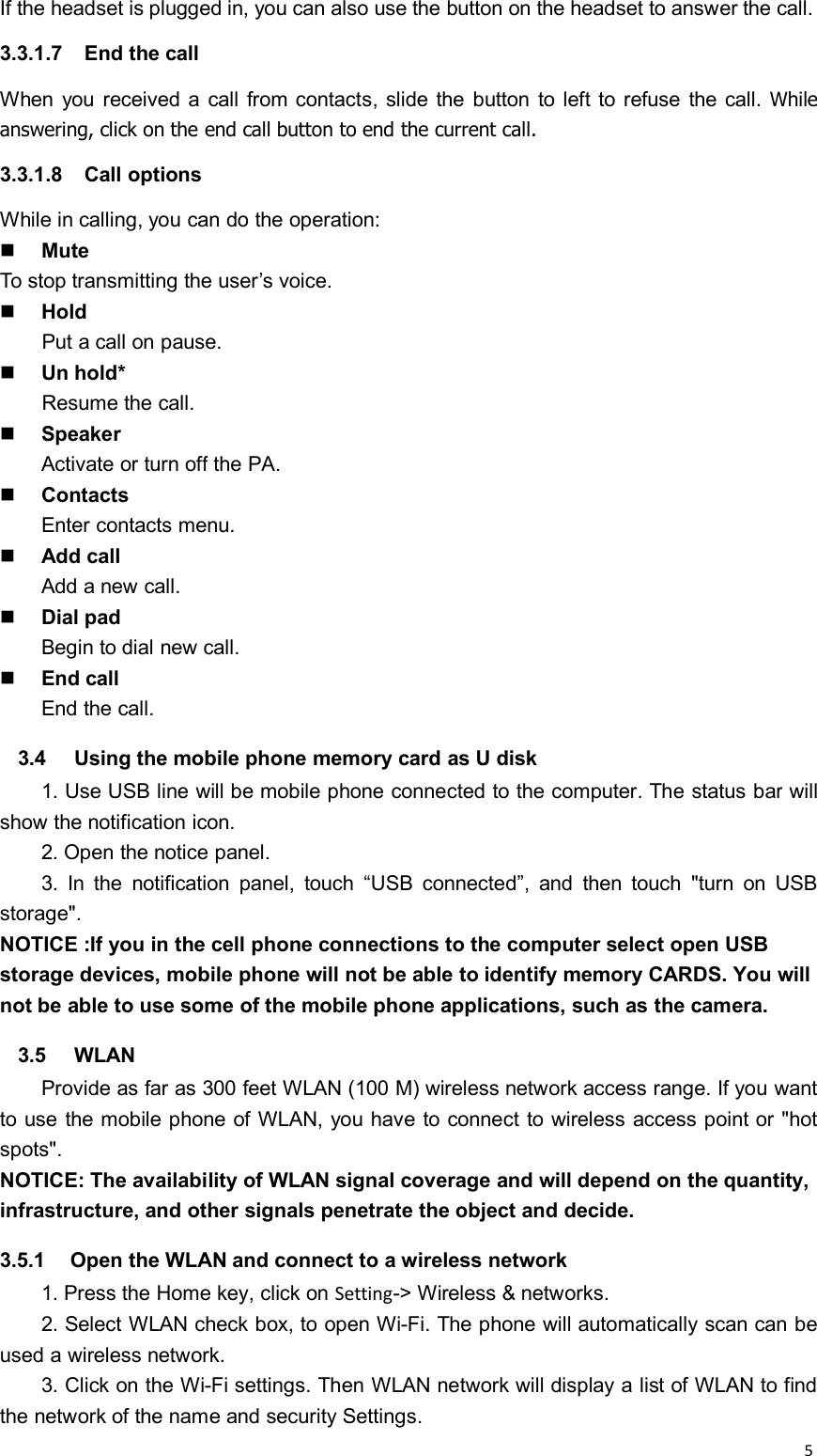 5If the headset is plugged in, you can also use the button on the headset to answer the call.3.3.1.7 End the callWhen you received a call from contacts, slide the button to left to refuse the call. Whileanswering, click on the end call button to end the current call.3.3.1.8 Call optionsWhile in calling, you can do the operation:MuteTo stop transmitting the user’s voice.HoldPut a call on pause.Un hold*Resume the call.SpeakerActivate or turn off the PA.ContactsEnter contacts menu.Add callAdd a new call.Dial padBegin to dial new call.End callEnd the call.3.4 Using the mobile phone memory card as U disk1. Use USB line will be mobile phone connected to the computer. The status bar willshow the notification icon.2. Open the notice panel.3. In the notification panel, touch “USB connected”, and then touch &quot;turn on USBstorage&quot;.NOTICE :If you in the cell phone connections to the computer select open USBstorage devices, mobile phone will not be able to identify memory CARDS. You willnot be able to use some of the mobile phone applications, such as the camera.3.5 WLANProvide as far as 300 feet WLAN (100 M) wireless network access range. If you wantto use the mobile phone of WLAN, you have to connect to wireless access point or &quot;hotspots&quot;.NOTICE: The availability of WLAN signal coverage and will depend on the quantity,infrastructure, and other signals penetrate the object and decide.3.5.1 Open the WLAN and connect to a wireless network1. Press the Home key, click on Setting-&gt; Wireless &amp; networks.2. Select WLAN check box, to open Wi-Fi. The phone will automatically scan can beused a wireless network.3. Click on the Wi-Fi settings. Then WLAN network will display a list of WLAN to findthe network of the name and security Settings.