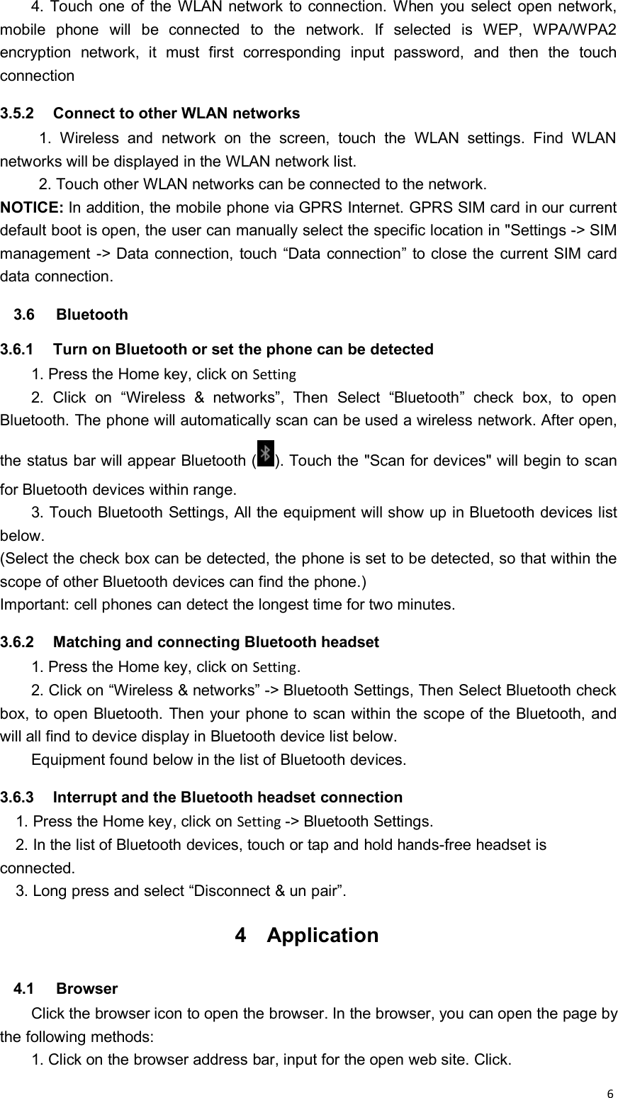64. Touch one of the WLAN network to connection. When you select open network,mobile phone will be connected to the network. If selected is WEP, WPA/WPA2encryption network, it must first corresponding input password, and then the touchconnection3.5.2 Connect to other WLAN networks1. Wireless and network on the screen, touch the WLAN settings. Find WLANnetworks will be displayed in the WLAN network list.2. Touch other WLAN networks can be connected to the network.NOTICE: In addition, the mobile phone via GPRS Internet. GPRS SIM card in our currentdefault boot is open, the user can manually select the specific location in &quot;Settings -&gt; SIMmanagement -&gt; Data connection, touch “Data connection” to close the current SIM carddata connection.3.6 Bluetooth3.6.1 Turn on Bluetooth or set the phone can be detected1. Press the Home key, click on Setting2. Click on “Wireless &amp; networks”, Then Select “Bluetooth” check box, to openBluetooth. The phone will automatically scan can be used a wireless network. After open,the status bar will appear Bluetooth ( ). Touch the &quot;Scan for devices&quot; will begin to scanfor Bluetooth devices within range.3. Touch Bluetooth Settings, All the equipment will show up in Bluetooth devices listbelow.(Select the check box can be detected, the phone is set to be detected, so that within thescope of other Bluetooth devices can find the phone.)Important: cell phones can detect the longest time for two minutes.3.6.2 Matching and connecting Bluetooth headset1. Press the Home key, click on Setting.2. Click on “Wireless &amp; networks” -&gt; Bluetooth Settings, Then Select Bluetooth checkbox, to open Bluetooth. Then your phone to scan within the scope of the Bluetooth, andwill all find to device display in Bluetooth device list below.Equipment found below in the list of Bluetooth devices.3.6.3 Interrupt and the Bluetooth headset connection1. Press the Home key, click on Setting -&gt; Bluetooth Settings.2. In the list of Bluetooth devices, touch or tap and hold hands-free headset isconnected.3. Long press and select “Disconnect &amp; un pair”.4 Application4.1 BrowserClick the browser icon to open the browser. In the browser, you can open the page bythe following methods:1. Click on the browser address bar, input for the open web site. Click.