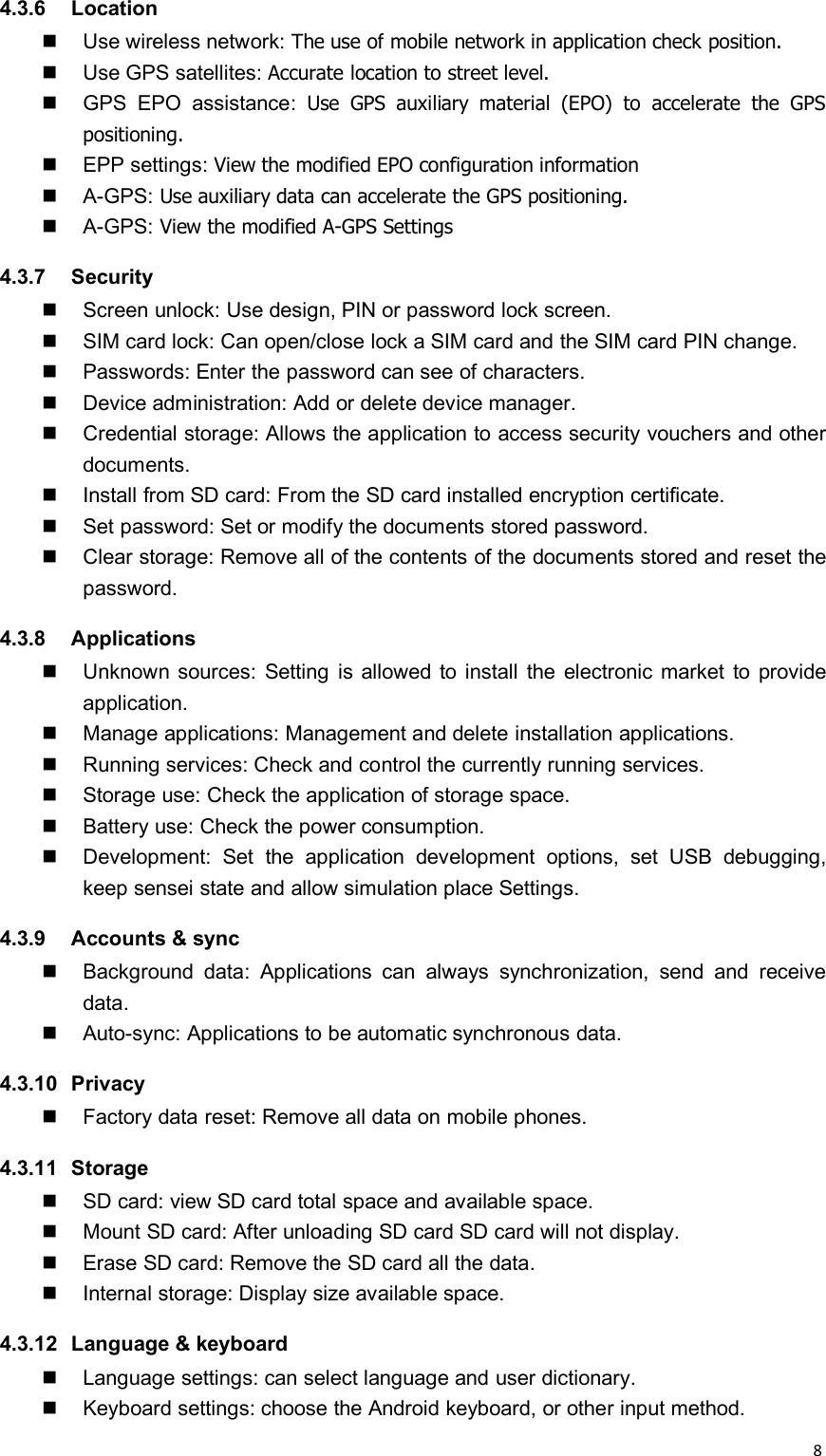 84.3.6 LocationUse wireless network: The use of mobile network in application check position.Use GPS satellites: Accurate location to street level.GPS EPO assistance: Use GPS auxiliary material (EPO) to accelerate the GPSpositioning.EPP settings: View the modified EPO configuration informationA-GPS: Use auxiliary data can accelerate the GPS positioning.A-GPS: View the modified A-GPS Settings4.3.7 SecurityScreen unlock: Use design, PIN or password lock screen.SIM card lock: Can open/close lock a SIM card and the SIM card PIN change.Passwords: Enter the password can see of characters.Device administration: Add or delete device manager.Credential storage: Allows the application to access security vouchers and otherdocuments.Install from SD card: From the SD card installed encryption certificate.Set password: Set or modify the documents stored password.Clear storage: Remove all of the contents of the documents stored and reset thepassword.4.3.8 ApplicationsUnknown sources: Setting is allowed to install the electronic market to provideapplication.Manage applications: Management and delete installation applications.Running services: Check and control the currently running services.Storage use: Check the application of storage space.Battery use: Check the power consumption.Development: Set the application development options, set USB debugging,keep sensei state and allow simulation place Settings.4.3.9 Accounts &amp; syncBackground data: Applications can always synchronization, send and receivedata.Auto-sync: Applications to be automatic synchronous data.4.3.10 PrivacyFactory data reset: Remove all data on mobile phones.4.3.11 StorageSD card: view SD card total space and available space.Mount SD card: After unloading SD card SD card will not display.Erase SD card: Remove the SD card all the data.Internal storage: Display size available space.4.3.12 Language &amp; keyboardLanguage settings: can select language and user dictionary.Keyboard settings: choose the Android keyboard, or other input method.