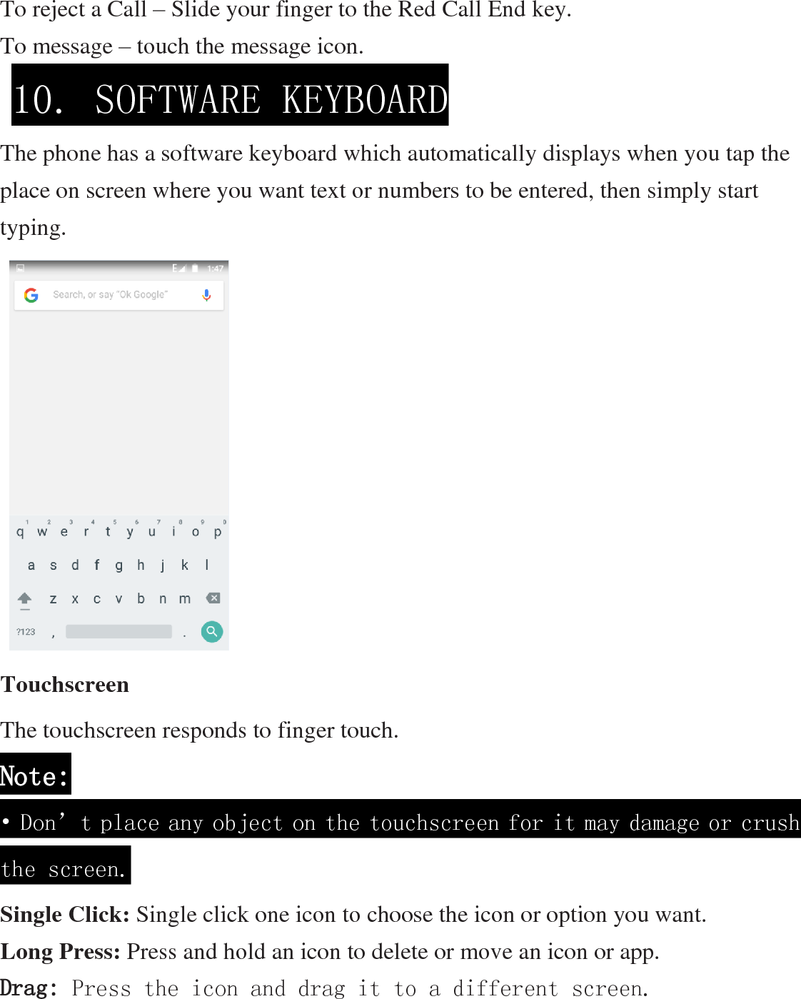 To reject a Call – Slide your finger to the Red Call End key. To message – touch the message icon.    The phone has a software keyboard which automatically displays when you tap the place on screen where you want text or numbers to be entered, then simply start typing.                   Touchscreen The touchscreen responds to finger touch.   Note: • Don’t place any object on the touchscreen for it may damage or crush the screen. Single Click: Single click one icon to choose the icon or option you want. Long Press: Press and hold an icon to delete or move an icon or app.   Drag: Press the icon and drag it to a different screen. 10. SOFTWARE KEYBOARD  