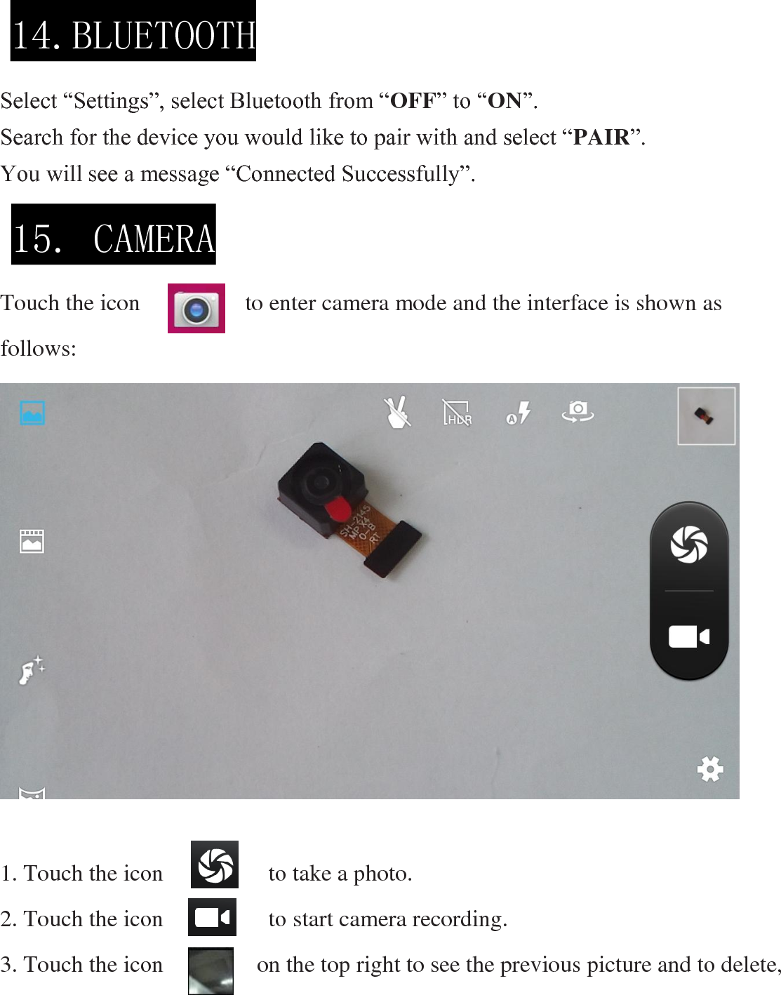     Select “Settings”, select Bluetooth from “OFF” to “ON”.   Search for the device you would like to pair with and select “PAIR”.   You will see a message “Connected Successfully”.     Touch the icon                  to enter camera mode and the interface is shown as follows:                     1. Touch the icon                  to take a photo. 2. Touch the icon                  to start camera recording. 3. Touch the icon                on the top right to see the previous picture and to delete, 14.BLUETOOTH  15. CAMERA  