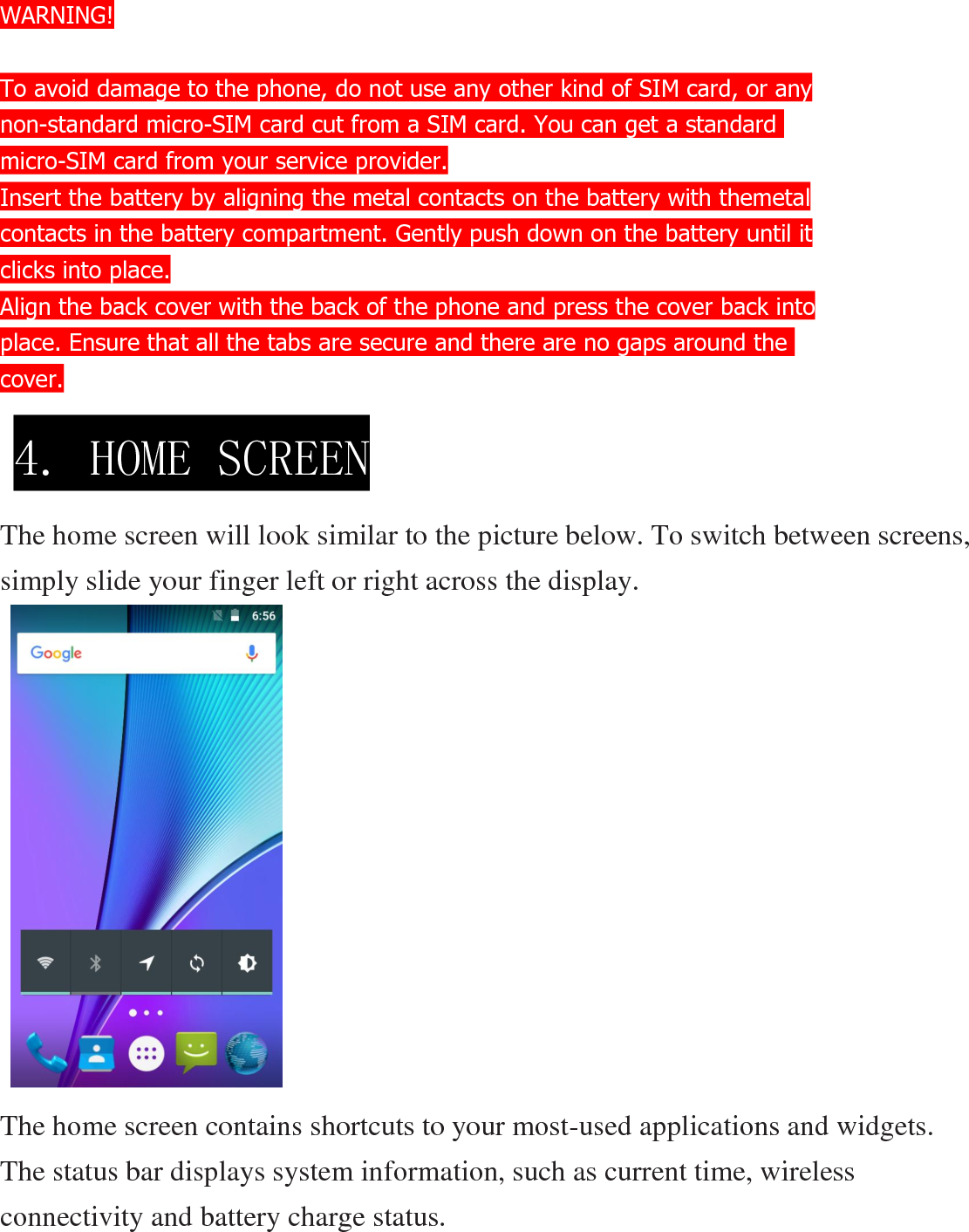 WARNING!  To avoid damage to the phone, do not use any other kind of SIM card, or any non-standard micro-SIM card cut from a SIM card. You can get a standard  micro-SIM card from your service provider. Insert the battery by aligning the metal contacts on the battery with themetal contacts in the battery compartment. Gently push down on the battery until it clicks into place. Align the back cover with the back of the phone and press the cover back into place. Ensure that all the tabs are secure and there are no gaps around the  cover.     The home screen will look similar to the picture below. To switch between screens, simply slide your finger left or right across the display.            The home screen contains shortcuts to your most-used applications and widgets. The status bar displays system information, such as current time, wireless connectivity and battery charge status. 4. HOME SCREEN  