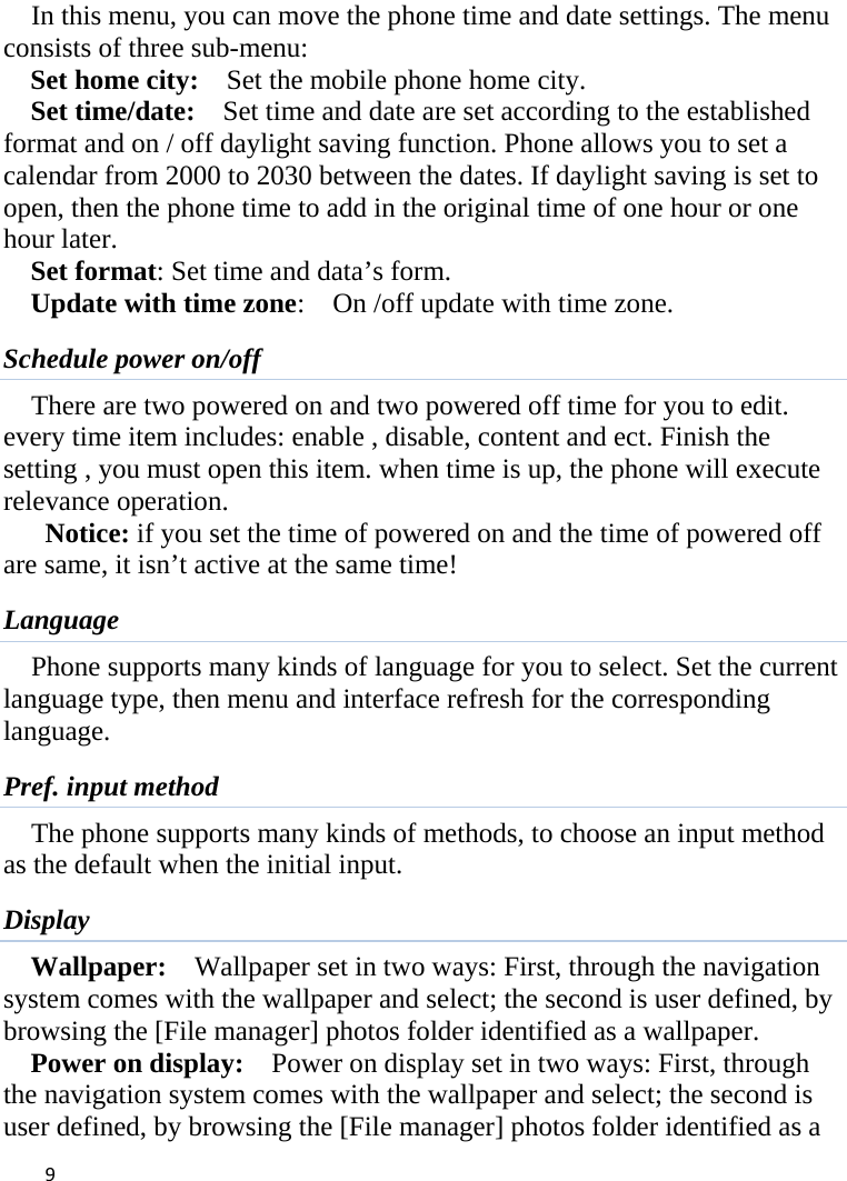 9In this menu, you can move the phone time and date settings. The menu consists of three sub-menu:   Set home city:    Set the mobile phone home city.   Set time/date:    Set time and date are set according to the established format and on / off daylight saving function. Phone allows you to set a calendar from 2000 to 2030 between the dates. If daylight saving is set to open, then the phone time to add in the original time of one hour or one hour later.   Set format: Set time and data’s form. Update with time zone:   On /off update with time zone. Schedule power on/off There are two powered on and two powered off time for you to edit. every time item includes: enable , disable, content and ect. Finish the setting , you must open this item. when time is up, the phone will execute relevance operation. Notice: if you set the time of powered on and the time of powered off are same, it isn’t active at the same time! Language Phone supports many kinds of language for you to select. Set the current language type, then menu and interface refresh for the corresponding language. Pref. input method The phone supports many kinds of methods, to choose an input method as the default when the initial input. Display Wallpaper:  Wallpaper set in two ways: First, through the navigation system comes with the wallpaper and select; the second is user defined, by browsing the [File manager] photos folder identified as a wallpaper. Power on display:    Power on display set in two ways: First, through the navigation system comes with the wallpaper and select; the second is user defined, by browsing the [File manager] photos folder identified as a 