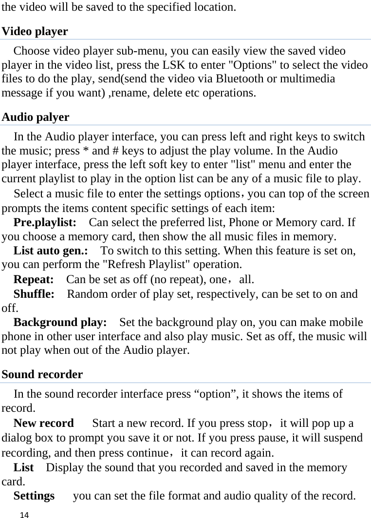 14the video will be saved to the specified location.   Video player Choose video player sub-menu, you can easily view the saved video player in the video list, press the LSK to enter &quot;Options&quot; to select the video files to do the play, send(send the video via Bluetooth or multimedia message if you want) ,rename, delete etc operations. Audio palyer In the Audio player interface, you can press left and right keys to switch the music; press * and # keys to adjust the play volume. In the Audio player interface, press the left soft key to enter &quot;list&quot; menu and enter the current playlist to play in the option list can be any of a music file to play.   Select a music file to enter the settings options，you can top of the screen prompts the items content specific settings of each item:   Pre.playlist:    Can select the preferred list, Phone or Memory card. If you choose a memory card, then show the all music files in memory. List auto gen.:    To switch to this setting. When this feature is set on, you can perform the &quot;Refresh Playlist&quot; operation.   Repeat:    Can be set as off (no repeat), one，all. Shuffle:    Random order of play set, respectively, can be set to on and off.  Background play:    Set the background play on, you can make mobile phone in other user interface and also play music. Set as off, the music will not play when out of the Audio player. Sound recorder In the sound recorder interface press “option”, it shows the items of record. New record      Start a new record. If you press stop，it will pop up a dialog box to prompt you save it or not. If you press pause, it will suspend recording, and then press continue，it can record again. List    Display the sound that you recorded and saved in the memory card. Settings      you can set the file format and audio quality of the record. 