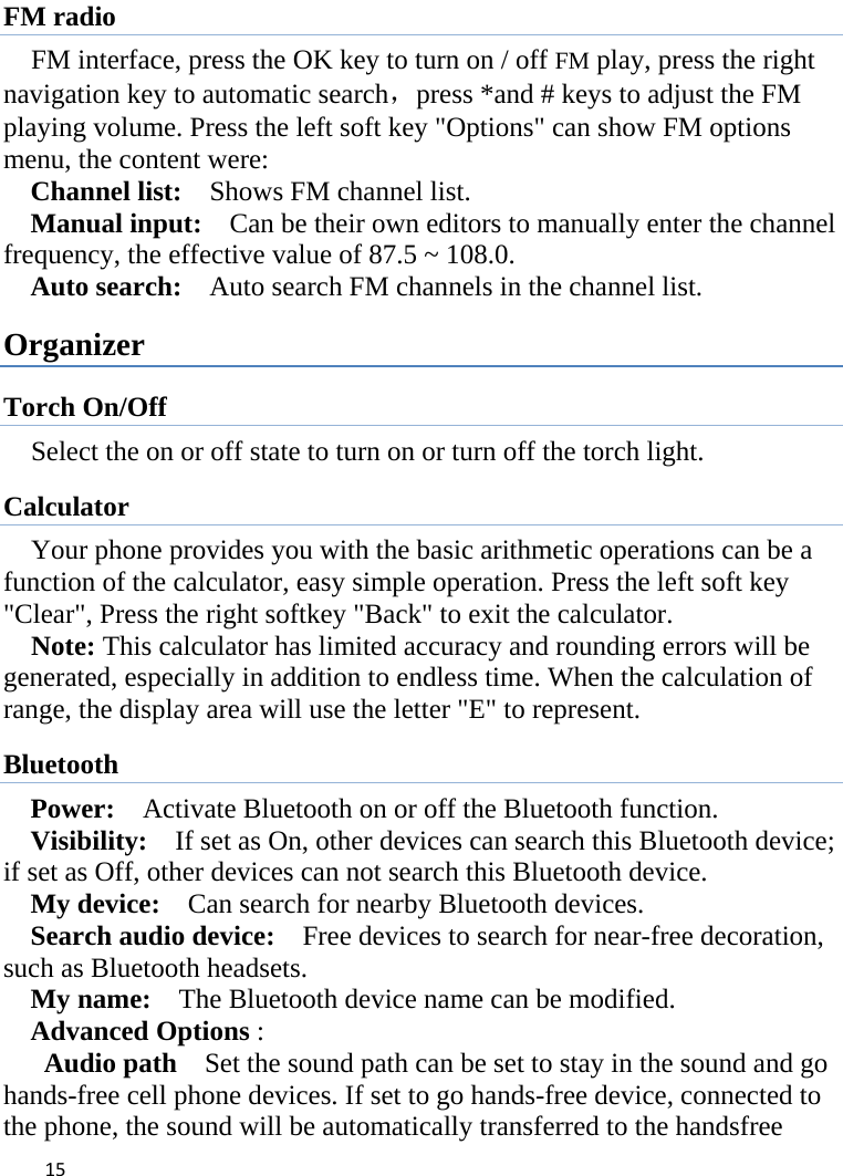 15FM radio FM interface, press the OK key to turn on / off FM play, press the right navigation key to automatic search，press *and # keys to adjust the FM playing volume. Press the left soft key &quot;Options&quot; can show FM options menu, the content were:   Channel list:    Shows FM channel list.   Manual input:    Can be their own editors to manually enter the channel frequency, the effective value of 87.5 ~ 108.0. Auto search:    Auto search FM channels in the channel list.   Organizer Torch On/Off Select the on or off state to turn on or turn off the torch light. Calculator Your phone provides you with the basic arithmetic operations can be a function of the calculator, easy simple operation. Press the left soft key &quot;Clear&quot;, Press the right softkey &quot;Back&quot; to exit the calculator. Note: This calculator has limited accuracy and rounding errors will be generated, especially in addition to endless time. When the calculation of range, the display area will use the letter &quot;E&quot; to represent. Bluetooth Power:    Activate Bluetooth on or off the Bluetooth function.   Visibility:    If set as On, other devices can search this Bluetooth device; if set as Off, other devices can not search this Bluetooth device.   My device:    Can search for nearby Bluetooth devices.   Search audio device:    Free devices to search for near-free decoration, such as Bluetooth headsets.   My name:    The Bluetooth device name can be modified. Advanced Options :  Audio path    Set the sound path can be set to stay in the sound and go hands-free cell phone devices. If set to go hands-free device, connected to the phone, the sound will be automatically transferred to the handsfree 