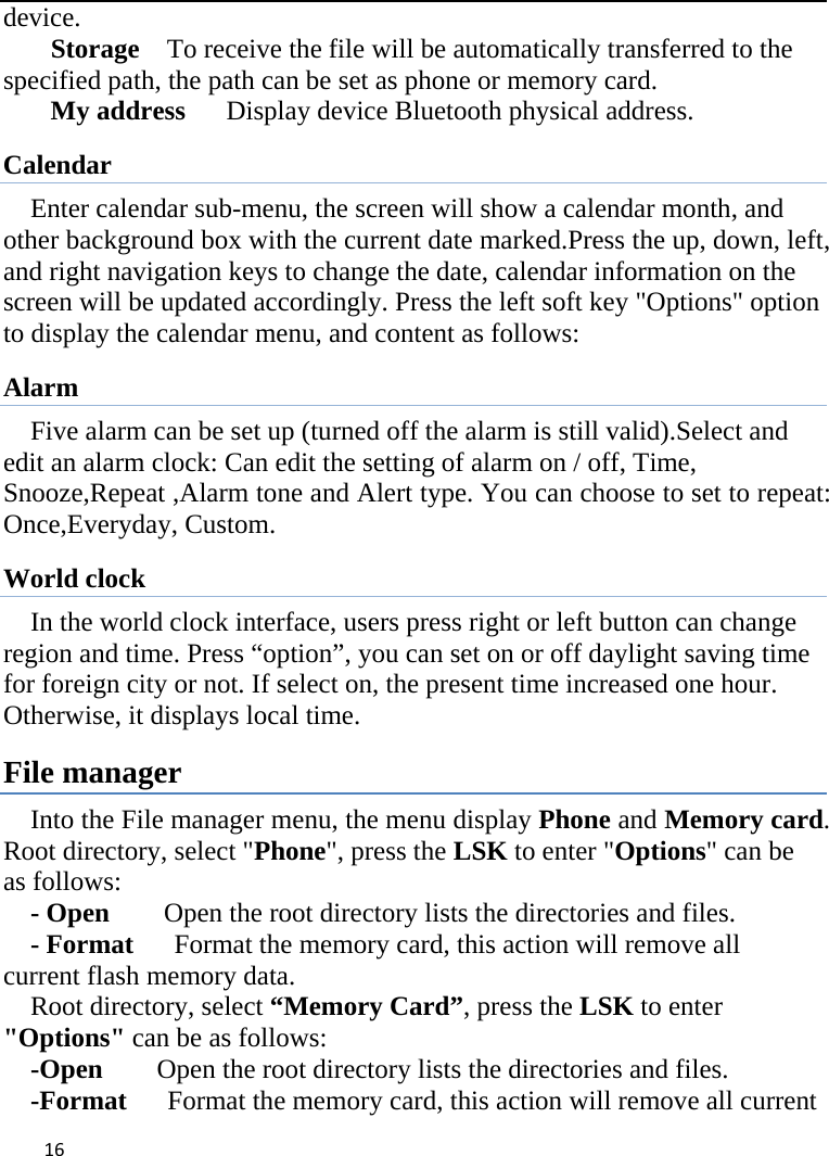 16device.  Storage    To receive the file will be automatically transferred to the specified path, the path can be set as phone or memory card. My address   Display device Bluetooth physical address. Calendar  Enter calendar sub-menu, the screen will show a calendar month, and other background box with the current date marked.Press the up, down, left, and right navigation keys to change the date, calendar information on the screen will be updated accordingly. Press the left soft key &quot;Options&quot; option to display the calendar menu, and content as follows:     Alarm Five alarm can be set up (turned off the alarm is still valid).Select and edit an alarm clock: Can edit the setting of alarm on / off, Time, Snooze,Repeat ,Alarm tone and Alert type. You can choose to set to repeat: Once,Everyday, Custom. World clock In the world clock interface, users press right or left button can change region and time. Press “option”, you can set on or off daylight saving time for foreign city or not. If select on, the present time increased one hour. Otherwise, it displays local time. File manager Into the File manager menu, the menu display Phone and Memory card. Root directory, select &quot;Phone&quot;, press the LSK to enter &quot;Options&quot; can be as follows:     - Open    Open the root directory lists the directories and files.     - Format      Format the memory card, this action will remove all current flash memory data. Root directory, select “Memory Card”, press the LSK to enter &quot;Options&quot; can be as follows:     -Open        Open the root directory lists the directories and files.     -Format      Format the memory card, this action will remove all current           