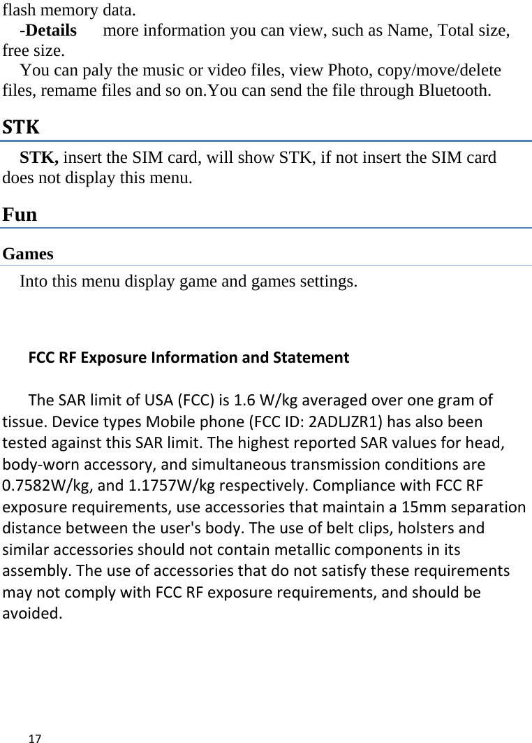 17flash memory data. -Details      more information you can view, such as Name, Total size, free size.     You can paly the music or video files, view Photo, copy/move/delete files, remame files and so on.You can send the file through Bluetooth. STKSTK, insert the SIM card, will show STK, if not insert the SIM card does not display this menu.   Fun Games Into this menu display game and games settings.    FCCRFExposureInformationandStatementTheSARlimitofUSA(FCC)is1.6W/kgaveragedoveronegramoftissue.DevicetypesMobilephone(FCCID:2ADLJZR1)hasalsobeentestedagainstthisSARlimit.ThehighestreportedSARvaluesforhead,body‐wornaccessory,andsimultaneoustransmissionconditionsare0.7582W/kg,and1.1757W/kgrespectively.CompliancewithFCCRFexposurerequirements,useaccessoriesthatmaintaina15mmseparationdistancebetweentheuser&apos;sbody.Theuseofbeltclips,holstersandsimilaraccessoriesshouldnotcontainmetalliccomponentsinitsassembly.TheuseofaccessoriesthatdonotsatisfytheserequirementsmaynotcomplywithFCCRFexposurerequirements,andshouldbeavoided.