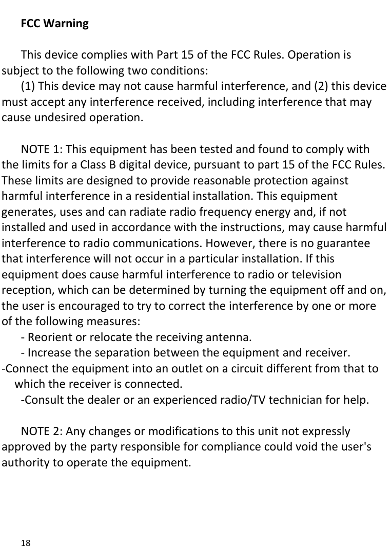 18FCCWarningThisdevicecomplieswithPart15oftheFCCRules.Operationissubjecttothefollowingtwoconditions:(1)Thisdevicemaynotcauseharmfulinterference,and(2)thisdevicemustacceptanyinterferencereceived,includinginterferencethatmaycauseundesiredoperation.NOTE1:ThisequipmenthasbeentestedandfoundtocomplywiththelimitsforaClassBdigitaldevice,pursuanttopart15oftheFCCRules.Theselimitsaredesignedtoprovidereasonableprotectionagainstharmfulinterferenceinaresidentialinstallation.Thisequipmentgenerates,usesandcanradiateradiofrequencyenergyand,ifnotinstalledandusedinaccordancewiththeinstructions,maycauseharmfulinterferencetoradiocommunications.However,thereisnoguaranteethatinterferencewillnotoccurinaparticularinstallation.Ifthisequipmentdoescauseharmfulinterferencetoradioortelevisionreception,whichcanbedeterminedbyturningtheequipmentoffandon,theuserisencouragedtotrytocorrecttheinterferencebyoneormoreofthefollowingmeasures:‐Reorientorrelocatethereceivingantenna.‐Increasetheseparationbetweentheequipmentandreceiver.‐Connecttheequipmentintoanoutletonacircuitdifferentfromthattowhichthereceiverisconnected.‐Consultthedealeroranexperiencedradio/TVtechnicianforhelp.NOTE2:Anychangesormodificationstothisunitnotexpresslyapprovedbythepartyresponsibleforcompliancecouldvoidtheuser&apos;sauthoritytooperatetheequipment. 