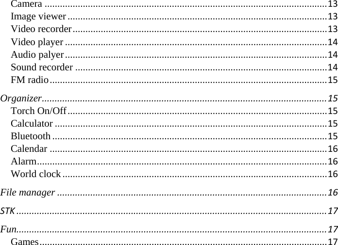 Camera...............................................................................................................13Image viewer......................................................................................................13Video recorder....................................................................................................13Video player.......................................................................................................14Audio palyer.......................................................................................................14Sound recorder...................................................................................................14FM radio.............................................................................................................15Organizer................................................................................................................15Torch On/Off......................................................................................................15Calculator...........................................................................................................15Bluetooth............................................................................................................15Calendar.............................................................................................................16Alarm..................................................................................................................16World clock........................................................................................................16File manager..........................................................................................................16STK..........................................................................................................................17Fun..........................................................................................................................17Games.................................................................................................................17