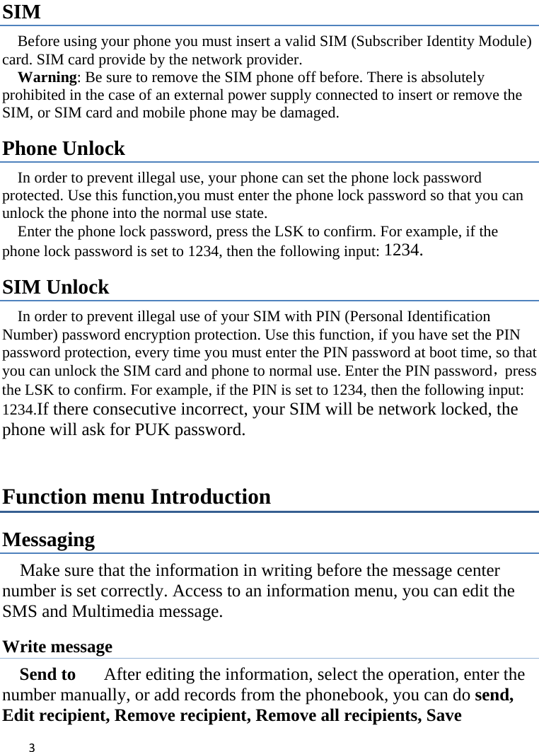 3SIM  Before using your phone you must insert a valid SIM (Subscriber Identity Module) card. SIM card provide by the network provider.     Warning: Be sure to remove the SIM phone off before. There is absolutely prohibited in the case of an external power supply connected to insert or remove the SIM, or SIM card and mobile phone may be damaged.   Phone Unlock In order to prevent illegal use, your phone can set the phone lock password protected. Use this function,you must enter the phone lock password so that you can unlock the phone into the normal use state.   Enter the phone lock password, press the LSK to confirm. For example, if the phone lock password is set to 1234, then the following input: 1234. SIM Unlock In order to prevent illegal use of your SIM with PIN (Personal Identification Number) password encryption protection. Use this function, if you have set the PIN password protection, every time you must enter the PIN password at boot time, so that you can unlock the SIM card and phone to normal use. Enter the PIN password，press the LSK to confirm. For example, if the PIN is set to 1234, then the following input: 1234.If there consecutive incorrect, your SIM will be network locked, the phone will ask for PUK password.   Function menu Introduction Messaging Make sure that the information in writing before the message center number is set correctly. Access to an information menu, you can edit the SMS and Multimedia message. Write message Send to    After editing the information, select the operation, enter the number manually, or add records from the phonebook, you can do send, Edit recipient, Remove recipient, Remove all recipients, Save 