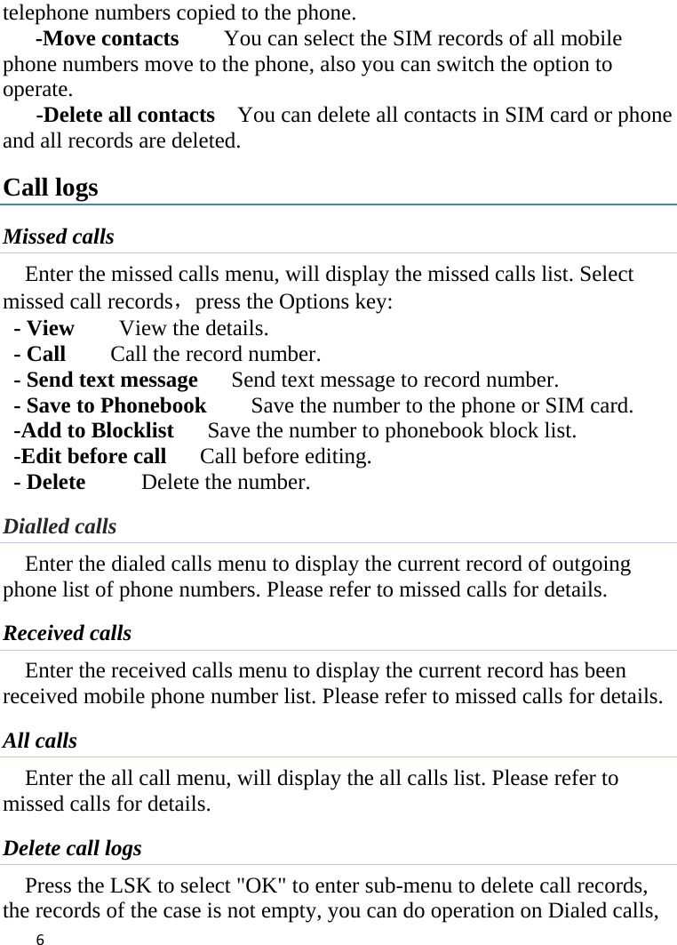 6telephone numbers copied to the phone. -Move contacts    You can select the SIM records of all mobile phone numbers move to the phone, also you can switch the option to operate.    -Delete all contacts  You can delete all contacts in SIM card or phone and all records are deleted. Call logs Missed calls Enter the missed calls menu, will display the missed calls list. Select missed call records，press the Options key:   - View    View the details. - Call     Call the record number.  - Send text message      Send text message to record number.   - Save to Phonebook        Save the number to the phone or SIM card. -Add to Blocklist      Save the number to phonebook block list. -Edit before call      Call before editing. - Delete      Delete the number. Dialled calls   Enter the dialed calls menu to display the current record of outgoing phone list of phone numbers. Please refer to missed calls for details. Received calls Enter the received calls menu to display the current record has been received mobile phone number list. Please refer to missed calls for details. All calls Enter the all call menu, will display the all calls list. Please refer to missed calls for details. Delete call logs Press the LSK to select &quot;OK&quot; to enter sub-menu to delete call records, the records of the case is not empty, you can do operation on Dialed calls, 