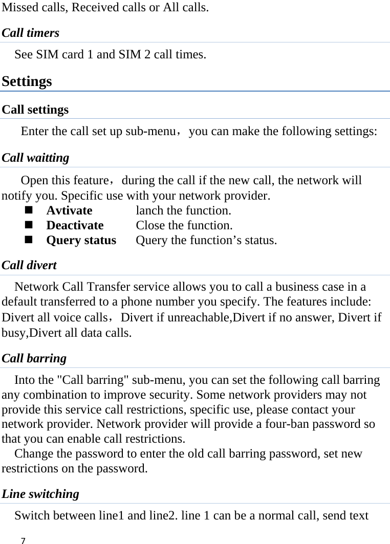 7Missed calls, Received calls or All calls. Call timers See SIM card 1 and SIM 2 call times. Settings Call settings Enter the call set up sub-menu，you can make the following settings: Call waitting Open this feature，during the call if the new call, the network will notify you. Specific use with your network provider.  Avtivate  lanch the function.  Deactivate   Close the function.  Query status  Query the function’s status. Call divert Network Call Transfer service allows you to call a business case in a default transferred to a phone number you specify. The features include: Divert all voice calls，Divert if unreachable,Divert if no answer, Divert if busy,Divert all data calls. Call barring Into the &quot;Call barring&quot; sub-menu, you can set the following call barring any combination to improve security. Some network providers may not provide this service call restrictions, specific use, please contact your network provider. Network provider will provide a four-ban password so that you can enable call restrictions. Change the password to enter the old call barring password, set new restrictions on the password. Line switching Switch between line1 and line2. line 1 can be a normal call, send text 